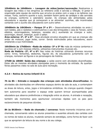 EMEB Antonio José Mantuan 96
Área externa: 3ª e 5ª- Essa atividade envolve situações em que as crianças vão andar
de motocas, jogar bolas, correr. Sendo estimuladas pelos educadores, assim ampliando
a sua motricidade.
10h30min às 11h30min – Higienização das mãos/almoço/escovação: realizamos
a lavagem das mãos e nos dirigimos ao refeitório onde é servida a refeição, organizada
pela equipe da cozinha que arruma os pratos com a comida e os talheres nas mesas. As
crianças são alimentadas pelos educadores e aquelas que já começaram a se alimentar
sozinhas são incentivadas e contam com os educadores no auxílio com outro talher.
Conforme vão terminando a refeição, começam a jogar as sobras no lixo, e ao
terminarem dirigem-se a escovação que é feita individualmente no cochinho da sala com
orientação de uma educadora. Há verificação das fraldas e troca de roupa quando
necessário.
Neste momento a turma é dividida em subgrupos.
11h30min às 13h30min – Repouso: Com música ambiente, as crianças pegam seu
objeto de apego e as educadoras as auxiliam a deitar no colchão. Os colchões são
identificados com números, permanecendo todos os dias no mesmo lugar, o que facilita
sua identificação para que as crianças deitem sozinhas. Realizamos um trabalho que
incentive as crianças a tirarem e calçarem seus sapatos, deixando-os sempre ao lado se
seu colchão. Os educadores aconchegam as crianças, deitando-se com elas. As crianças
que não dormem ou acordam antes do horário previsto para o repouso, permanecem na
sala brincando com algum material de sua preferência.
13h30min às 14h10min - Lanche: Assim que acordam, as crianças são estimuladas
pelas educadoras a calçarem seus sapatos. O lanche é servido no refeitório pela equipe
da cozinha e apoio dos educadores. As crianças se dirigem para o refeitório, escolhem
onde vão sentar para comer e quando acabam se dirigem para a sala.
14h10min às 14h50min– Intersalas: Nesta atividade contamos com 4 áreas (artes,
faz de conta, biblioteca e movimento). Estas atividades são previamente planejadas
pelos educadores e organizadas previamente. As crianças circulam livremente pelos
espaços escolhendo as atividades das quais vão participar. Este momento é privilegiado
para as interações de grupos de faixas etárias diferenciadas e permite também domínio
dos diferentes espaços físicos da escola. Sendo realizadas todos os dias da semana.
14h50min às 15h20min– Ateliê/biblioteca 3ª e 5ª: Neste momento são
desenvolvidas atividades que envolvem artes e linguagem. A turma é dividida em
subgrupos que realizam as atividades nestes ambientes em horários alternados (manhã
e tarde).
Solário 2ª, 4ª e 6ª - Neste espaço buscamos o envolvimento das crianças em conhecer
o seu corpo, e o que é possível fazer com o mesmo. Usamos como ferramentas os
brinquedos de playground.
15h20min às 15h40min- Casinha 3ª e 5ª feiras - Neste momento propomos
atividades com bonecas, carrinhos, panelinhas, fogões, kits etc.
Sala 2ª, 4ª e 6ª: Momento onde desenvolve-se atividades diversas com brincadeiras
simbólicas e artes.
 