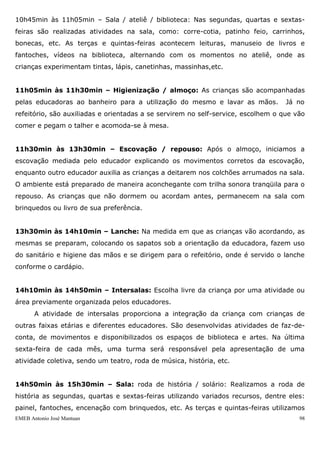 EMEB Antonio José Mantuan 98
8h30min às 8h45min – Café da manhã: Em uma mesa agrupada a outra, dez
crianças interagem entre si no momento do café servindo-se do pão e do leite
preparados previamente pelas merendeiras O leite é servido em pequenas jarras
(conforme o cardápio) e o pão em fatias sem a margarina, de modo que as crianças
tenham autonomia para se servirem e fazer escolhas.
8h45min às 9h15min – Roda de história / roda de música: Realizamos a roda de
história as terças e quintas-feiras utilizando como recursos: livros, ilustrações e
encenação de personagens conhecidos pelas crianças, como também, novas histórias
que contemplam o universo infantil. A roda de música acontece as segundas, quartas e
sextas-feiras partindo das preferidas do grupo, e tendo como apoio didático objetos que
representam os personagens das canções, bem como a utilização de cd’s como
acompanhamento musical.
9h15min às 9h45min – Parque / área externa: As segundas, quartas e sextas-
feiras utilizamos o espaço do parque, e as terças e quintas-feiras o espaço da área
externa. No parque as crianças brincam na areia, nas balanças, nos escorregadores, na
casa do Tarzan, na cama elástica, com o kit praia,.... Na área externa andam de
motoca, brincam com bolas, bamboles, carrinhos, bonecas,.... Este momento, também
se contempla a hidratação, no qual é servido o suco natural em canecas dispostas numa
bandeja, que os educadores devem pegar na cozinha.
9h45min às 10h15min – Sala: Este período é dedicado à atividade permanente de
arte. Em uma folha de sulfite acompanhada com lápis de cor as crianças desenvolvem
traços, marcas, registros espontâneos e apreciam suas realizações interagindo com os
colegas e educadores. È importante ressaltar que as escolhas dos materiais são
diversificadas, de modo a contemplar as variadas experimentações do grupo.
10h15min às 10h45min – Casinha: Neste momento as crianças utilizam a área das
casinhas de bonecas, onde podem expressar e simular vivências cotidianas, através de
brincadeiras de faz-de-conta. Esta atividade ocorre todos os dias, de segunda à sexta-
feira. Podendo ser alternados com os kits de brincadeiras simbólicas, como: kit médico,
ferramentas, lavanderia, cozinha, escritório, feira, ....
 