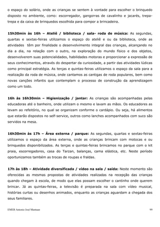EMEB Antonio José Mantuan 99
10h45min às 11h05min – Sala / ateliê / biblioteca: Nas segundas, quartas e sextas-
feiras são realizadas atividades na sala, como: corre-cotia, patinho feio, carrinhos,
bonecas, etc. As terças e quintas-feiras acontecem leituras, manuseio de livros e
fantoches, vídeos na biblioteca, alternando com os momentos no ateliê, onde as
crianças experimentam tintas, lápis, canetinhas, massinhas,etc.
11h05min às 11h30min – Higienização / almoço: As crianças são acompanhadas
pelas educadoras ao banheiro para a utilização do mesmo e lavar as mãos. Já no
refeitório, são auxiliadas e orientadas a se servirem no self-service, escolhem o que vão
comer e pegam o talher e acomoda-se à mesa.
11h30min às 13h30min – Escovação / repouso: Após o almoço, iniciamos a
escovação mediada pelo educador explicando os movimentos corretos da escovação,
enquanto outro educador auxilia as crianças a deitarem nos colchões arrumados na sala.
O ambiente está preparado de maneira aconchegante com trilha sonora tranqüila para o
repouso. As crianças que não dormem ou acordam antes, permanecem na sala com
brinquedos ou livro de sua preferência.
13h30min às 14h10min – Lanche: Na medida em que as crianças vão acordando, as
mesmas se preparam, colocando os sapatos sob a orientação da educadora, fazem uso
do sanitário e higiene das mãos e se dirigem para o refeitório, onde é servido o lanche
conforme o cardápio.
14h10min às 14h50min – Intersalas: Escolha livre da criança por uma atividade ou
área previamente organizada pelos educadores.
A atividade de intersalas proporciona a integração da criança com crianças de
outras faixas etárias e diferentes educadores. São desenvolvidas atividades de faz-de-
conta, de movimentos e disponibilizados os espaços de biblioteca e artes. Na última
sexta-feira de cada mês, uma turma será responsável pela apresentação de uma
atividade coletiva, sendo um teatro, roda de música, história, etc.
14h50min às 15h30min – Sala: roda de história / solário: Realizamos a roda de
história as segundas, quartas e sextas-feiras utilizando variados recursos, dentre eles:
painel, fantoches, encenação com brinquedos, etc. As terças e quintas-feiras utilizamos
 