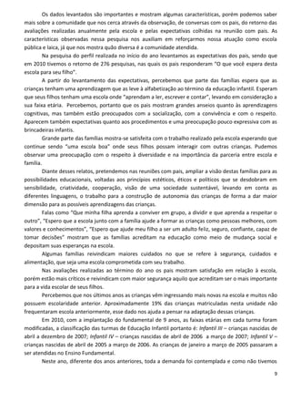 Os dados levantados são importantes e mostram algumas características, porém podemos saber
mais sobre a comunidade que nos cerca através da observação, de conversas com os pais, do retorno das
avaliações realizadas anualmente pela escola e pelas expectativas colhidas na reunião com pais. As
características observadas nessa pesquisa nos auxiliam em reforçarmos nossa atuação como escola
pública e laica, já que nos mostra quão diversa é a comunidade atendida.
        Na pesquisa do perfil realizada no início do ano levantamos as expectativas dos pais, sendo que
em 2010 tivemos o retorno de 276 pesquisas, nas quais os pais responderam “O que você espera desta
escola para seu filho”.
        A partir do levantamento das expectativas, percebemos que parte das famílias espera que as
crianças tenham uma aprendizagem que as leve à alfabetização ao término da educação infantil. Esperam
que seus filhos tenham uma escola onde “aprendam a ler, escrever e contar”, levando em consideração a
sua faixa etária. Percebemos, portanto que os pais mostram grandes anseios quanto às aprendizagens
cognitivas, mas também estão preocupados com a socialização, com a convivência e com o respeito.
Aparecem também expectativas quanto aos procedimentos e uma preocupação pouco expressiva com as
brincadeiras infantis.
        Grande parte das famílias mostra-se satisfeita com o trabalho realizado pela escola esperando que
continue sendo “uma escola boa” onde seus filhos possam interagir com outras crianças. Pudemos
observar uma preocupação com o respeito à diversidade e na importância da parceria entre escola e
família.
        Diante desses relatos, pretendemos nas reuniões com pais, ampliar a visão destas famílias para as
possibilidades educacionais, voltadas aos princípios estéticos, éticos e políticos que se desdobram em
sensibilidade, criatividade, cooperação, visão de uma sociedade sustentável, levando em conta as
diferentes linguagens, o trabalho para a construção de autonomia das crianças de forma a dar maior
dimensão para as possíveis aprendizagens das crianças.
        Falas como “Que minha filha aprenda a conviver em grupo, a dividir e que aprenda a respeitar o
outro”, “Espero que a escola junto com a família ajude a formar as crianças como pessoas melhores, com
valores e conhecimentos”, “Espero que ajude meu filho a ser um adulto feliz, seguro, confiante, capaz de
tomar decisões” mostram que as famílias acreditam na educação como meio de mudança social e
depositam suas esperanças na escola.
        Algumas famílias reivindicam maiores cuidados no que se refere à segurança, cuidados e
alimentação, que seja uma escola comprometida com seu trabalho.
        Nas avaliações realizadas ao término do ano os pais mostram satisfação em relação à escola,
porém estão mais críticos e reivindicam com maior segurança aquilo que acreditam ser o mais importante
para a vida escolar de seus filhos.
        Percebemos que nos últimos anos as crianças vêm ingressando mais novas na escola e muitos não
possuem escolaridade anterior. Aproximadamente 19% das crianças matriculadas nesta unidade não
frequentaram escola anteriormente, esse dado nos ajuda a pensar na adaptação dessas crianças.
        Em 2010, com a implantação do fundamental de 9 anos, as faixas etárias em cada turma foram
modificadas, a classificação das turmas de Educação Infantil portanto é: Infantil III – crianças nascidas de
abril a dezembro de 2007; Infantil IV – crianças nascidas de abril de 2006 a março de 2007; Infantil V –
crianças nascidas de abril de 2005 a março de 2006. As crianças de janeiro a março de 2005 passaram a
ser atendidas no Ensino Fundamental.
        Neste ano, diferente dos anos anteriores, toda a demanda foi contemplada e como não tivemos

                                                                                                          9
 