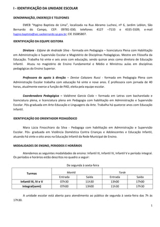 I - IDENTIFICAÇÃO DA UNIDADE ESCOLAR

DENOMINAÇÃO, ENDEREÇO E TELEFONES

       EMEB “Hygino Baptista de Lima”, localizada na Rua Abramo Luchesi, nº 6, Jardim Leblon, São
Bernardo do Campo, CEP: 09781-030; telefones 4127 –7133 e 4335-5509; e-mail
hygino.baptista@sec.saobernardo.sp.gov.br; CIE 35085807.

IDENTIFICAÇÃO DA EQUIPE GESTORA

        Diretora - Edjane de Andrade Silva - formada em Pedagogia – licenciatura Plena com Habilitação
em Administração e Supervisão Escolar e Magistério de Disciplinas Pedagógicas. Mestre em Filosofia da
Educação. Trabalha há vinte e seis anos com educação, sendo quinze anos como diretora de Educação
Infantil. Atuou no magistério de Ensino Fundamental e Médio e Ministrou aulas em disciplinas
pedagógicas do Ensino Superior.

       Professora de apoio à direção – Denise Calazans Russi - formada em Pedagogia Plena com
Administração Escolar trabalha com educação há vinte e nove anos. É professora com jornada de 40
horas, atualmente exerce a função de PAD, eleita pela equipe escolar.

        Coordenadora Pedagógica – Valdirene Garcia Ciola – formada em Letras com bacharelado e
licenciatura plena, e licenciatura plena em Pedagogia com habilitação em Administração e Supervisão
Escolar. Pós-graduada em Arte-Educação e Linguagens da Arte. Trabalha há quatorze anos com Educação
Infantil.

IDENTIFICAÇÃO DO ORIENTADOR PEDAGÓGICO

       Mara Lúcia Finocchiaro da Silva - Pedagoga com habilitação em Administração e Supervisão
Escolar. Pós- graduada em Violência Doméstica Contra Crianças e Adolescentes e Educação Infantil,
atuando há vinte e oito anos na Educação Infantil da Rede Municipal de Ensino.

MODALIDADES DE ENSINO, PERIODOS E HORÁRIOS

       Atendemos as seguintes modalidades de ensino: Infantil III, Infantil IV, Infantil V e período integral.
Os períodos e horários estão descritos no quadro a seguir:

                                          De segunda à sexta-feira

           Turmas                         Manhã                                    Tarde
                                    Entrada              Saída              Entrada              Saída
     Infantil III, IV e V            07h30               11h30               13h00               17h00
       Integral(semi)                07h00               13h00               11h30               17h30

         A unidade escolar está aberta para atendimento ao público de segunda à sexta-feira das 7h às
17h30.
                                                                                                            1
 