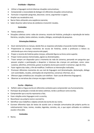 Oralidade – Objetivos

    Utilizar a linguagem oral em diversas situações comunicativas;
    Compreender a necessidade de dialogar em diferentes situações comunicativas;
    Formular e responder perguntas, descrever, narrar, argumentar e sugerir;
   Ampliar seu vocabulário oral;
   Narrar fatos utilizando uma seqüência coerente;
   Saber dissertar sobre temas do cotidiano e transmitir recados.

             Conteúdos

    Textos coletivos;
   Situações coletivas como: rodas de conversa, reconto de histórias, produção e reprodução de textos
    literários, canções, textos coletivos, recados, diálogos, socialização de pesquisas.

              Orientações Didáticas

   Ouvir atentamente as crianças, dando-lhes as respostas solicitadas e buscando manter diálogos;
   Proporcionar às crianças momentos de escuta de histórias, sendo a professora a leitora ou
    solicitando que uma criança assuma este papel;
   Propor o reconto de histórias pelas crianças, utilizando figuras ou livros como suporte;
   Propor recitar poesias memorizadas, jograis ou dramatizações;
   Trazer sempre um disparador para o momento da roda de conversa, pensando em perguntas que
    possam ampliar a participação e despertar o interesse das crianças em participar, como: caixa-
    surpresa, adivinhas, entrevistas, gravar os próprios alunos para assistir e conversar, jogo da rima;
   Fazer registro das rodas, a fim de modificar / melhorar as intervenções realizadas;
   Promover diferentes momentos de uso real da linguagem oral (dramatização, declamação, diálogo
    com autoridades, recados, solicitações de empréstimos, conversas informais, etc.);
   Oferecer jogos simbólicos (ex: situações com telefone - fazer uso de diferentes linguagens);
   Observar as narrativas das crianças nos jogos simbólicos.


               Escrita – Objetivos
    Refletir sobre a língua escrita em diferentes contextos para compreender seu funcionamento;
   Participar de produção e revisão de textos coletivos, tendo o professor como escriba;
   Compreender que a escrita representa a fala;
   Fazer relações entre linguagem oral e a escrita;
   Reconhecer seu próprio nome e escrevê-lo;
   Identificar seus trabalhos e objetos através da escrita de seu nome;
   Escrever diferentes tipos de textos de acordo com a intenção comunicativa (de próprio punho ou
    coletivamente): listas, nomes, recados, legendas, convites, etc, e que sejam utilizados no cotidiano
    escolar e fora dele.

              Conteúdos
   Nome;
                                                                                                     33
 
