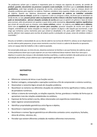 “As professoras acham que o caderno é importante para as crianças nos aspectos da autoria, do sentido de
produzir, guardar, documentar seu processo e propicia a auto-avaliação. Acreditam que os conteúdos devam ser
significativos, onde haja variação de propostas de escrita, construções coletivas, e que as crianças devem ter
situações problemas para registrar no caderno. Podemos considerar estes aspectos citados como princípios no uso
do caderno. Quanto aos objetivos destacaram: uso convencional do caderno ao trabalhar conteúdos
procedimentais com as crianças, ajudá-las a organizar e colar as consignas e datas, de forma que se detenham na
tarefa do dia, ou seja, possam pensar sobre as propostas de escrita e leitura e não ficar muito tempo na cópia que
pode ser desmotivadora; oferecer situações variadas de escrita para que se apóiem em gêneros e tipos de textos
para escrever, além de pensarem em quantas e quais letras serão necessárias; documentar registros significativos
que sirvam de consulta para as crianças, como textos coletivos; colocar no caderno uma tabela com o alfabeto,
outra com a seqüência de números que servem para consultas; provocar situações de escrita com apoio de
imagem, entendendo que nestas situações as crianças se apóiam na figura e não naquilo que escreveram, o que
exige que tenhamos outros momentos para que sintam-se desafiados a ler, para poder refletir sobre a língua
escrita; oferecer mais espaços para escritas de próprio punho e produções em grupo, cenas do cotidiano vividas e
inventadas.”


Discutiu-se também a necessidade do uso ou não do caderno nas turmas de infantil III, colocou-se ser dispensável o
uso do caderno pelos pequenos, já que nesse momento a escrita é inicial e o caderno de desenho se apresenta
como um espaço ideal de trabalho e não o caderno pautado.

Foi conversado ainda que, no início do ano, devemos esclarecer às famílias o uso que faremos do caderno, já que
muitas professoras dizem que os pais esperam um uso mais tradicional desse material. Deve ficar claro que o
objetivo é a autoria das crianças e não atividades bonitas e perfeitas, o caderno também não pode jamais ser uma
reprodução de cartilhas, já que sabemos que a aprendizagem significativa não passa por aí.




               MATEMÁTICA

               Objetivos

   Diferenciar números de letras e suas funções sociais;
   Realizar contagens, comparações e operações numéricas a fim de compreender o sistema numérico;
   Desenvolver o raciocínio lógico através de situações problema;
   Reconhecer os números nas diferentes situações do cotidiano de forma significativa e lúdica, através
    de portadores numéricos;
   Utilizar o sistema de numeração, as relações espaciais, formas, grandezas e medidas de forma que se
    aproximem mais das relações estabelecidas no cotidiano;
   Expressar de forma verbal e escrita, idéias relacionadas com experiências matemáticas;
   Saber registrar convencionalmente.
   Identificar propriedades geométricas entre figuras e objetos;
   Reconhecer e representar trajetos simples;
   Reconhecer e nomear figuras geométricas em diferentes contextos como: arquitetura, fachadas,
    obras de artistas, natureza, etc;
   Perceber que existem diferentes unidades de medida e diferentes instrumentos.

                                                                                                               38
 