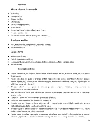Conteúdos

    Número e Sistema de Numeração

   Numerais;
   Contagem oral;
   Cálculo mental;
   Estimativas;
   Resolução de problemas;
   Quantidades;
   Registros convencionais e não convencionais;
   Sucessor e antecessor;
   Sistema monetário (cálculo contagem, estimativa).

    Grandezas e Medidas

   Peso, temperatura, comprimento, volume e tempo;
   Sistema monetário.

    Espaço e Forma

   Sólidos geométricos;
   Posição de pessoas e objetos;
   Formas, contornos, bidimensionalidade, tridimensionalidade, faces planas e retas;
   Deslocamento.

             Orientações Didáticas

   Proporcionar situações de jogos, brincadeiras, adivinhas onde a criança utilize a recitação como forma
    de contagem;
   Propor situações nas quais as crianças sintam necessidade de utilizar a contagem, fazendo cálculo
    mental (operações), resolução de problemas (jogos, brincadeira simbólica, coleções, organização de
    biblioteca, materiais coletivos);
   Oferecer situações nas quais as crianças possam comparar números, compreendendo as
    regularidades do sistema numérico;
   Usar atividades de rotina para trabalhar de maneira significativa a matemática (calendário, chamada,
    lanche, etc.);
   Trabalhar a partir dos conhecimentos prévios das crianças;
   Promover o levantamento de portadores numéricos;
   Permitir que as crianças utilizem registros não convencionais em atividades realizadas com a
    matemática (jogos, dado, boliche, amarelinha, etc.);
   Oferecer jogos de adivinhações que trabalhem aproximação de um determinado número – ex.: álbum
    de figurinhas (estimativa, cálculos mentais);
   Proporcionar situações nas quais as crianças trabalhem com dinheiro efetuando troco, somas,
    subtração, aproveitando estas e outras atividades para vivenciar o valor posicional dos números;
                                                                                                       39
 