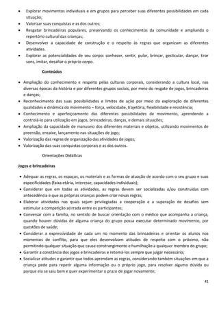   Explorar movimentos individuais e em grupos para perceber suas diferentes possibilidades em cada
    situação;
   Valorizar suas conquistas e as dos outros;
   Resgatar brincadeiras populares, preservando os conhecimentos da comunidade e ampliando o
    repertório cultural das crianças;
   Desenvolver a capacidade de construção e o respeito às regras que organizam as diferentes
    atividades.
   Explorar as potencialidades de seu corpo: conhecer, sentir, pular, brincar, gesticular, dançar, tirar
    sons, imitar, desafiar o próprio corpo.

             Conteúdos

 Ampliação do conhecimento e respeito pelas culturas corporais, considerando a cultura local, nas
  diversas épocas da história e por diferentes grupos sociais, por meio do resgate de jogos, brincadeiras
  e danças;
 Reconhecimento das suas possibilidades e limites de ação por meio da exploração de diferentes
  qualidades e dinâmica do movimento – força, velocidade, trajetória, flexibilidade e resistência;
 Conhecimento e aperfeiçoamento das diferentes possibilidades de movimento, aprendendo a
  controlá-lo para utilização em jogos, brincadeiras, danças, e demais situações;
 Ampliação da capacidade de manuseio dos diferentes materiais e objetos, utilizando movimentos de
  preensão, encaixe, lançamento nas situações de jogo;
 Valorização das regras de organização das atividades de jogos;
 Valorização das suas conquistas corporais e as dos outros.

             Orientações Didáticas

Jogos e brincadeiras

 Adequar as regras, os espaços, os materiais e as formas de atuação de acordo com o seu grupo e suas
  especificidades (faixa etária, interesse, capacidades individuais);
 Considerar que em todas as atividades, as regras devem ser socializadas e/ou construídas com
  antecedência e que as próprias crianças podem criar novas regras;
 Elaborar atividades nas quais sejam privilegiadas a cooperação e a superação de desafios sem
  estimular a competição acirrada entre os participantes;
 Conversar com a família, no sentido de buscar orientação com o médico que acompanha a criança,
  quando houver dúvidas de alguma criança do grupo possa executar determinado movimento, por
  questões de saúde;
 Considerar a expressividade de cada um no momento das brincadeiras e orientar os alunos nos
  momentos de conflito, para que eles desenvolvam atitudes de respeito com o próximo, não
  permitindo qualquer situação que cause constrangimento e humilhação a qualquer membro do grupo;
 Garantir a constância dos jogos e brincadeiras e retomá-los sempre que julgar necessário;
 Socializar atitudes e garantir que todos aprendam as regras, considerando também situações em que a
  criança pede para repetir alguma informação ou o próprio jogo, para resolver alguma dúvida ou
  porque ela se saiu bem e quer experimentar o prazo de jogar novamente;

                                                                                                      41
 