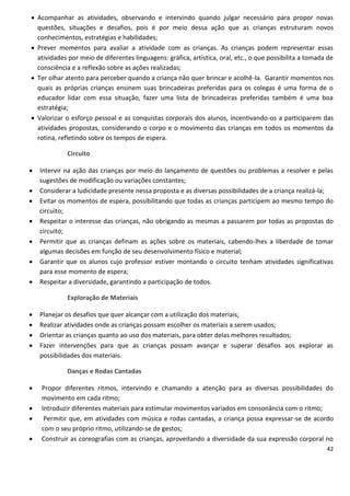  Acompanhar as atividades, observando e intervindo quando julgar necessário para propor novas
  questões, situações e desafios, pois é por meio dessa ação que as crianças estruturam novos
  conhecimentos, estratégias e habilidades;
 Prever momentos para avaliar a atividade com as crianças. As crianças podem representar essas
  atividades por meio de diferentes linguagens: gráfica, artística, oral, etc., o que possibilita a tomada de
  consciência e a reflexão sobre as ações realizadas;
 Ter olhar atento para perceber quando a criança não quer brincar e acolhê-la. Garantir momentos nos
  quais as próprias crianças ensinem suas brincadeiras preferidas para os colegas é uma forma de o
  educador lidar com essa situação, fazer uma lista de brincadeiras preferidas também é uma boa
  estratégia;
 Valorizar o esforço pessoal e as conquistas corporais dos alunos, incentivando-os a participarem das
  atividades propostas, considerando o corpo e o movimento das crianças em todos os momentos da
  rotina, refletindo sobre os tempos de espera.

             Circuito

   Intervir na ação das crianças por meio do lançamento de questões ou problemas a resolver e pelas
    sugestões de modificação ou variações constantes;
   Considerar a ludicidade presente nessa proposta e as diversas possibilidades de a criança realizá-la;
   Evitar os momentos de espera, possibilitando que todas as crianças participem ao mesmo tempo do
    circuito;
   Respeitar o interesse das crianças, não obrigando as mesmas a passarem por todas as propostas do
    circuito;
   Permitir que as crianças definam as ações sobre os materiais, cabendo-lhes a liberdade de tomar
    algumas decisões em função de seu desenvolvimento físico e material;
   Garantir que os alunos cujo professor estiver montando o circuito tenham atividades significativas
    para esse momento de espera;
   Respeitar a diversidade, garantindo a participação de todos.

             Exploração de Materiais

   Planejar os desafios que quer alcançar com a utilização dos materiais;
   Realizar atividades onde as crianças possam escolher os materiais a serem usados;
   Orientar as crianças quanto ao uso dos materiais, para obter delas melhores resultados;
   Fazer intervenções para que as crianças possam avançar e superar desafios aos explorar as
    possibilidades dos materiais.

             Danças e Rodas Cantadas

   Propor diferentes ritmos, intervindo e chamando a atenção para as diversas possibilidades do
    movimento em cada ritmo;
   Introduzir diferentes materiais para estimular movimentos variados em consonância com o ritmo;
    Permitir que, em atividades com música e rodas cantadas, a criança possa expressar-se de acordo
    com o seu próprio ritmo, utilizando-se de gestos;
   Construir as coreografias com as crianças, aproveitando a diversidade da sua expressão corporal no
                                                                                                          42
 