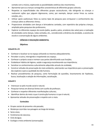 contato com a música, explorando as possibilidades estéticas dos movimentos;
    Apresentar para as crianças coreografias características de diferentes grupos culturais;
    Respeitas as especificidades dos diferentes grupos socioculturais, não obrigando as crianças a
     realizarem ações que julguem digressoras, como, por exemplo, dançar cantar hinos ou outras
     canções, etc.;
    Utilizar apoio audiovisual, fotos ou outros tipos de pesquisa para enriquecer o conhecimento das
     crianças sobre os diferentes ritmos;
    Proporcionar atividades com danças e brincadeiras cantadas, com repertório das próprias crianças,
     ampliado pelas pesquisas dos professores;
    Explorar os diferentes espaços da escola (pátio, quadra, palco, arredores das salas) para a realização
     de atividades como danças, rodas cantadas, etc., considerando a dinâmica da atividade, a acústica da
     escola e a conservação de alguns ambientes.

                    CIÊNCIAS E EDUCAÇÃO AMBIENTAL

                    Objetivos

Infantil III e IV

   Conhecer e localizar-se no espaço utilizando os mesmos adequadamente;
   Perceber o outro, interagindo e respeitando seu espaço;
   Conhecer o próprio corpo e nomear suas partes identificando suas funções;
   Estabelecer hábitos de higiene, saúde e segurança reconhecendo sua importância;
   Socializar os conhecimentos culturalmente adquiridos através da oralidade;
   Construir atitudes de preservação do meio ambiente, valorizando sua importância para a preservação
    das espécies e para a qualidade da vida humana.
   Realizar procedimentos de pesquisa, como formulação de questões, levantamento de hipóteses,
    busca, localização e seleção de informações, socialização.

Infantil V

 Interessar-se pelo mundo social e natural;
 Pesquisar temas em diversas fontes com auxílio do professor;
 Conhecer e respeitar diferentes manifestações culturais;
 Identificar dentro do meio o que é construção humana e o que é natural;
 Apresentar atitudes de preservação e respeito com o meio.

                    Conteúdos

   Grupos sociais do presente e do passado;
   Mudanças ocorridas nas paisagens ao longo do tempo;
   Seres vivos;
   Fenômenos da natureza;
   Ciclo da água;
   Ecologia e meio ambiente (conservação).

                                                                                                        43
 