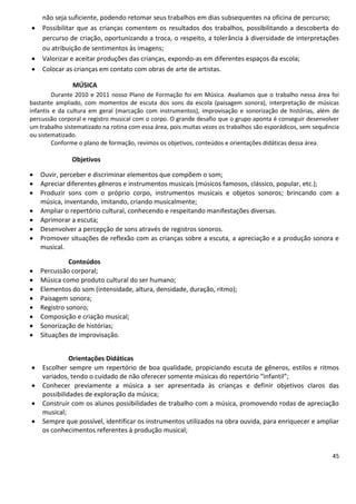 não seja suficiente, podendo retomar seus trabalhos em dias subsequentes na oficina de percurso;
   Possibilitar que as crianças comentem os resultados dos trabalhos, possibilitando a descoberta do
    percurso de criação, oportunizando a troca, o respeito, a tolerância à diversidade de interpretações
    ou atribuição de sentimentos às imagens;
   Valorizar e aceitar produções das crianças, expondo-as em diferentes espaços da escola;
   Colocar as crianças em contato com obras de arte de artistas.

               MÚSICA
         Durante 2010 e 2011 nosso Plano de Formação foi em Música. Avaliamos que o trabalho nessa área foi
bastante ampliado, com momentos de escuta dos sons da escola (paisagem sonora), interpretação de músicas
infantis e da cultura em geral (marcação com instrumentos), improvisação e sonorização de histórias, além de
percussão corporal e registro musical com o corpo. O grande desafio que o grupo aponta é conseguir desenvolver
um trabalho sistematizado na rotina com essa área, pois muitas vezes os trabalhos são esporádicos, sem sequência
ou sistematizado.
         Conforme o plano de formação, revimos os objetivos, conteúdos e orientações didáticas dessa área.

               Objetivos

   Ouvir, perceber e discriminar elementos que compõem o som;
   Apreciar diferentes gêneros e instrumentos musicais (músicos famosos, clássico, popular, etc.);
   Produzir sons com o próprio corpo, instrumentos musicais e objetos sonoros; brincando com a
    música, inventando, imitando, criando musicalmente;
   Ampliar o repertório cultural, conhecendo e respeitando manifestações diversas.
   Aprimorar a escuta;
   Desenvolver a percepção de sons através de registros sonoros.
   Promover situações de reflexão com as crianças sobre a escuta, a apreciação e a produção sonora e
    musical.

              Conteúdos
   Percussão corporal;
   Música como produto cultural do ser humano;
   Elementos do som (intensidade, altura, densidade, duração, ritmo);
   Paisagem sonora;
   Registro sonoro;
   Composição e criação musical;
   Sonorização de histórias;
   Situações de improvisação.


              Orientações Didáticas
   Escolher sempre um repertório de boa qualidade, propiciando escuta de gêneros, estilos e ritmos
    variados, tendo o cuidado de não oferecer somente músicas do repertório “infantil”;
   Conhecer previamente a música a ser apresentada às crianças e definir objetivos claros das
    possibilidades de exploração da música;
   Construir com os alunos possibilidades de trabalho com a música, promovendo rodas de apreciação
    musical;
   Sempre que possível, identificar os instrumentos utilizados na obra ouvida, para enriquecer e ampliar
    os conhecimentos referentes à produção musical;


                                                                                                             45
 