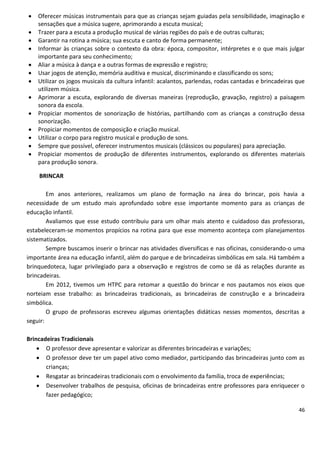    Oferecer músicas instrumentais para que as crianças sejam guiadas pela sensibilidade, imaginação e
    sensações que a música sugere, aprimorando a escuta musical;
   Trazer para a escuta a produção musical de várias regiões do país e de outras culturas;
   Garantir na rotina a música; sua escuta e canto de forma permanente;
   Informar às crianças sobre o contexto da obra: época, compositor, intérpretes e o que mais julgar
    importante para seu conhecimento;
   Aliar a música à dança e a outras formas de expressão e registro;
   Usar jogos de atenção, memória auditiva e musical, discriminando e classificando os sons;
   Utilizar os jogos musicais da cultura infantil: acalantos, parlendas, rodas cantadas e brincadeiras que
    utilizem música.
   Aprimorar a escuta, explorando de diversas maneiras (reprodução, gravação, registro) a paisagem
    sonora da escola.
   Propiciar momentos de sonorização de histórias, partilhando com as crianças a construção dessa
    sonorização.
   Propiciar momentos de composição e criação musical.
   Utilizar o corpo para registro musical e produção de sons.
   Sempre que possível, oferecer instrumentos musicais (clássicos ou populares) para apreciação.
   Propiciar momentos de produção de diferentes instrumentos, explorando os diferentes materiais
    para produção sonora.

    BRINCAR

        Em anos anteriores, realizamos um plano de formação na área do brincar, pois havia a
necessidade de um estudo mais aprofundado sobre esse importante momento para as crianças de
educação infantil.
        Avaliamos que esse estudo contribuiu para um olhar mais atento e cuidadoso das professoras,
estabeleceram-se momentos propícios na rotina para que esse momento aconteça com planejamentos
sistematizados.
        Sempre buscamos inserir o brincar nas atividades diversificas e nas oficinas, considerando-o uma
importante área na educação infantil, além do parque e de brincadeiras simbólicas em sala. Há também a
brinquedoteca, lugar privilegiado para a observação e registros de como se dá as relações durante as
brincadeiras.
        Em 2012, tivemos um HTPC para retomar a questão do brincar e nos pautamos nos eixos que
norteiam esse trabalho: as brincadeiras tradicionais, as brincadeiras de construção e a brincadeira
simbólica.
        O grupo de professoras escreveu algumas orientações didáticas nesses momentos, descritas a
seguir:

Brincadeiras Tradicionais
     O professor deve apresentar e valorizar as diferentes brincadeiras e variações;
     O professor deve ter um papel ativo como mediador, participando das brincadeiras junto com as
       crianças;
     Resgatar as brincadeiras tradicionais com o envolvimento da família, troca de experiências;
     Desenvolver trabalhos de pesquisa, oficinas de brincadeiras entre professores para enriquecer o
       fazer pedagógico;

                                                                                                        46
 