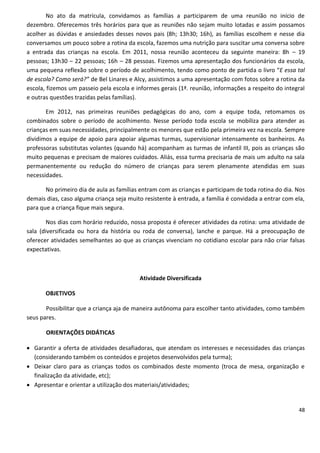 No ato da matrícula, convidamos as famílias a participarem de uma reunião no início de
dezembro. Oferecemos três horários para que as reuniões não sejam muito lotadas e assim possamos
acolher as dúvidas e ansiedades desses novos pais (8h; 13h30; 16h), as famílias escolhem e nesse dia
conversamos um pouco sobre a rotina da escola, fazemos uma nutrição para suscitar uma conversa sobre
a entrada das crianças na escola. Em 2011, nossa reunião aconteceu da seguinte maneira: 8h – 19
pessoas; 13h30 – 22 pessoas; 16h – 28 pessoas. Fizemos uma apresentação dos funcionários da escola,
uma pequena reflexão sobre o período de acolhimento, tendo como ponto de partida o livro “E essa tal
de escola? Como será?” de Bel Linares e Alcy, assistimos a uma apresentação com fotos sobre a rotina da
escola, fizemos um passeio pela escola e informes gerais (1ª. reunião, informações a respeito do integral
e outras questões trazidas pelas famílias).

       Em 2012, nas primeiras reuniões pedagógicas do ano, com a equipe toda, retomamos os
combinados sobre o período de acolhimento. Nesse período toda escola se mobiliza para atender as
crianças em suas necessidades, principalmente os menores que estão pela primeira vez na escola. Sempre
dividimos a equipe de apoio para apoiar algumas turmas, supervisionar intensamente os banheiros. As
professoras substitutas volantes (quando há) acompanham as turmas de infantil III, pois as crianças são
muito pequenas e precisam de maiores cuidados. Aliás, essa turma precisaria de mais um adulto na sala
permanentemente ou redução do número de crianças para serem plenamente atendidas em suas
necessidades.

       No primeiro dia de aula as famílias entram com as crianças e participam de toda rotina do dia. Nos
demais dias, caso alguma criança seja muito resistente à entrada, a família é convidada a entrar com ela,
para que a criança fique mais segura.

        Nos dias com horário reduzido, nossa proposta é oferecer atividades da rotina: uma atividade de
sala (diversificada ou hora da história ou roda de conversa), lanche e parque. Há a preocupação de
oferecer atividades semelhantes ao que as crianças vivenciam no cotidiano escolar para não criar falsas
expectativas.



                                          Atividade Diversificada

       OBJETIVOS

       Possibilitar que a criança aja de maneira autônoma para escolher tanto atividades, como também
seus pares.

       ORIENTAÇÕES DIDÁTICAS

 Garantir a oferta de atividades desafiadoras, que atendam os interesses e necessidades das crianças
  (considerando também os conteúdos e projetos desenvolvidos pela turma);
 Deixar claro para as crianças todos os combinados deste momento (troca de mesa, organização e
  finalização da atividade, etc);
 Apresentar e orientar a utilização dos materiais/atividades;


                                                                                                      48
 
