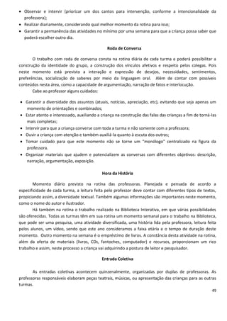  Observar e intervir (priorizar um dos cantos para intervenção, conforme a intencionalidade da
  professora);
 Realizar diariamente, considerando qual melhor momento da rotina para isso;
 Garantir a permanência das atividades no mínimo por uma semana para que a criança possa saber que
  poderá escolher outro dia.

                                               Roda de Conversa

       O trabalho com roda de conversa consta na rotina diária de cada turma e poderá possibilitar a
construção da identidade do grupo, a construção dos vínculos afetivos e respeito pelos colegas. Pois
neste momento está previsto a interação e expressão de desejos, necessidades, sentimentos,
preferências, socialização de saberes por meio da linguagem oral. Além de contar com possíveis
conteúdos nesta área, como a capacidade de argumentação, narração de fatos e interlocução.
       Cabe ao professor alguns cuidados:

 Garantir a diversidade dos assuntos (atuais, notícias, apreciação, etc), evitando que seja apenas um
   momento de orientações e combinados;
 Estar atento e interessado, auxiliando a criança na construção das falas das crianças a fim de torná-las
   mais completas;
 Intervir para que a criança converse com toda a turma e não somente com a professora;
 Ouvir a criança com atenção e também auxiliá-la quanto à escuta dos outros;
 Tomar cuidado para que este momento não se torne um “monólogo” centralizado na figura da
   professora.
 Organizar materiais que ajudem e potencializem as conversas com diferentes objetivos: descrição,
   narração, argumentação, exposição.

                                            Hora da História

       Momento diário previsto na rotina das professoras. Planejada e pensada de acordo a
especificidade de cada turma, a leitura feita pelo professor deve contar com diferentes tipos de textos,
propiciando assim, a diversidade textual. Também algumas informações são importantes neste momento,
como o nome do autor e ilustrador.
       Há também na rotina o trabalho realizado na Biblioteca Interativa, em que várias possibilidades
são oferecidas. Todas as turmas têm em sua rotina um momento semanal para o trabalho na Biblioteca,
que pode ser uma pesquisa, uma atividade diversificada, uma história lida pela professora, leitura feita
pelos alunos, um vídeo, sendo que este ano consideramos a faixa etária e o tempo de duração deste
momento. Outro momento na semana é o empréstimo de livros. A constância desta atividade na rotina,
além da oferta de materiais (livros, CDs, fantoches, computador) e recursos, proporcionam um rico
trabalho e assim, neste processo a criança vai adquirindo a postura de leitor e pesquisador.

                                            Entrada Coletiva

       As entradas coletivas acontecem quinzenalmente, organizadas por duplas de professoras. As
professoras responsáveis elaboram peças teatrais, músicas, ou apresentação das crianças para as outras
turmas.
                                                                                                       49
 