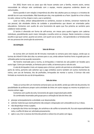 Em 2010, foram raros os casos que não houve contato com a família, mesmo assim, vemos
necessidade de reforçar este combinado com a equipe, mesmo pequenos acidentes devem ser
comunicados.
       Outra questão é com relação à importância do olhar dos adultos para as crianças e a iniciativa de
atendê-las em suas necessidades. Não fazendo por elas, mas ajudando-as a fazer. (ajudá-las a tirar a blusa
no calor, colocar no frio, limpar o nariz, usar o sanitário).
       Lavar as mãos, utilizar adequadamente os sanitários, escovar os dentes, conservar materiais de
uso pessoal, são atividades diárias de cuidados e procedimentos que devem ser orientados pelos
educadores. Contamos com auxílio de uma funcionária de apoio que fica próxima ao sanitário para
colaborar neste sentido.
       O lanche é oferecido em forma de self-service, em mesas para quatro lugares com cadeiras
individuais, possibilitando assim maior interação e escolha entre as crianças. Neste momento a criança
escolhe o que quer comer, quanto vai comer, com quem vai se sentar... Vai aprendendo e se fortalecendo
em seu processo de construção da autonomia.

       OS ESPAÇOS

                                             Sala do Brincar

        As turmas têm um horário de 40 minutos reservado na semana para este espaço, sendo que as
turmas de infantil III têm dois dias na semana para o uso, ainda sobram horários livres na grade para ser
utilizados pelas turmas quando necessário.
        No horário reservado para a turma, os brinquedos e materiais da sala podem ser levados para
outro lugar. Como por exemplo, as fantasias para o salão, as bonecas para a sala de aula.
        A sala do brinquedo é mais um espaço para o brincar, porém ele permeia as atividades que fazem
parte da rotina, portanto vale salientar que o jogo simbólico ocorre também em outros momentos da
rotina, com uso de fantasias, kits de profissões, brinquedos de montar e outros. O brincar não está
limitado ao momento de uso da brinquedoteca.

                                                  Sala de Artes

        Todas as turmas têm um momento semanal para uso do ateliê, sendo que além do dia previsto, há
possibilidade da professora propor outra atividade de Artes em outro espaço ou mesmo no próprio se o
mesmo estiver vago.
        Contamos com auxílio da Leila, funcionária de apoio responsável pelo ateliê.
        Os combinados levantados pelo grupo para a utilização da Sala de Artes são:

   planejar antecipadamente a atividade a ser desenvolvida;
   solicitar materiais que eventualmente não estejam à disposição com antecedência (2 ou 3 dias);
   não desperdiçar tintas e papéis;
   a reposição das tintas nas bisnagas, de cartolinas e de sulfite no tamanho A4, fica sob responsabilidade da
    Leila, o sulfite A3 deve ser solicitado preveamente;
   após o uso, tirar o excesso da tinta dos pincéis e colocá-los em potes com água;


                                                                                                        51
 