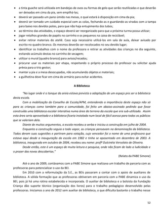   a tinta guache será utilizada em bandejas de ovos ou formas de gelo que serão reutilizadas e que deverão
    ser deixadas em cima da pia, sem empilhá-las;
   deverá ser passado um pano úmido nas mesas, o qual estará à disposição em cima da pia;
   deverá ser tomado um cuidado especial com as colas, fechando-as e guardando-as viradas com a tampa
    para baixo nos devidos potes, para que não haja entupimento dos tubos;
   ao término das atividades, o espaço deverá ser reorganizado para que a próxima turma possa utilizar;
   jogar retalhos grandes de papéis no carrinho e os pequenos na caixa de reciclável;
   evitar retirar materiais do ateliê. Caso seja necessário utilizá-los em sala de aula, deixar avisado por
    escrito no quadro branco. Os mesmos deverão ser recolocados no seu devido lugar;
   identificar os trabalhos com o nome da professora e retirar as atividades das crianças no dia seguinte,
    evitando acúmulo destas no carrinho de secagem;
   utilizar o mural (quadro branco) para avisos/recados;
   procurar usar os materiais por etapa, respeitando o próprio processo do professor ou solicitar ajuda
    prévia para o trio gestor;
   manter a pia e a mesa desocupadas, não acumulando objetos e materiais;
   a guilhotina deve ficar em cima do armário para evitar acidentes.

                                                A Biblioteca

        “No lugar onde é o tanque da areia estava prevista a adaptação de um espaço pra ser a biblioteca
desta escola.
        Com a mobilização do Conselho de Escola/APM, entendendo a importância deste espaço não só
para as crianças como também para a comunidade, foi feito um abaixo-assinado pedindo que fosse
construída uma biblioteca escolar interativa numa área do terreno da escola que era sub-utilizado. Assim
esta área seria aproveitada e a biblioteca ficaria instalada num local de fácil acesso para todos os públicos
que se valeriam dela.
        Diante de muitos argumentos, a escola recebeu a verba e iniciou a construção em julho de 2004.
        Enquanto a construção seguia a todo vapor, as crianças pensavam na denominação da biblioteca.
Todos deram suas sugestões e partiram para votação, cujo vencedor foi o nome de uma professora que
estava aqui desde a inauguração da escola em 1982 e tinha se aposentado em dezembro de 2003. A
biblioteca, inaugurada em outubro de 2004, recebeu seu nome: profª Dulcinéia Versolato de Oliveira.
        Desde então, este é um espaço de muita leitura e pesquisa, onde não ficam de lado a ludicidade e
o prazer das novas descobertas.”
                                                                                    (Relato da PABE Simone)

        Até o ano de 2009, contávamos com a PABE Simone que realizava um trabalho de parceria com as
professoras para potencializar o uso da BEI.
        Em 2010 com a reformulação da S.E., as BEIs passaram a contar com o apoio de auxiliares de
biblioteca. A sólida formação que as professoras obtiveram em parceria com a PABE dinamiza o uso da
BEI, pois já há uma rotina estabelecida e incorporada. O auxiliar de biblioteca e a bolsista da Fundação
Criança dão suporte técnico (organização dos livros) para o trabalho pedagógico desenvolvido pelas
professoras. Iniciamos o ano de 2012 sem auxiliar de biblioteca, o que dificulta bastante o trabalho nesse


                                                                                                          52
 