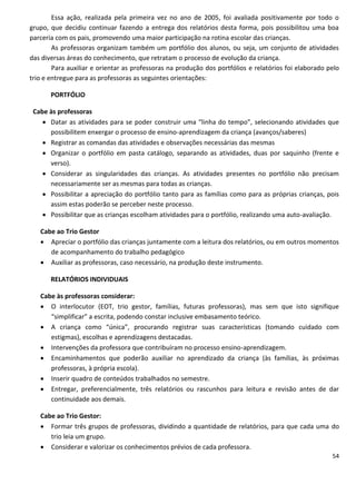 Essa ação, realizada pela primeira vez no ano de 2005, foi avaliada positivamente por todo o
grupo, que decidiu continuar fazendo a entrega dos relatórios desta forma, pois possibilitou uma boa
parceria com os pais, promovendo uma maior participação na rotina escolar das crianças.
        As professoras organizam também um portfólio dos alunos, ou seja, um conjunto de atividades
das diversas áreas do conhecimento, que retratam o processo de evolução da criança.
        Para auxiliar e orientar as professoras na produção dos portfólios e relatórios foi elaborado pelo
trio e entregue para as professoras as seguintes orientações:

       PORTFÓLIO

 Cabe às professoras
     Datar as atividades para se poder construir uma “linha do tempo”, selecionando atividades que
      possibilitem enxergar o processo de ensino-aprendizagem da criança (avanços/saberes)
     Registrar as comandas das atividades e observações necessárias das mesmas
     Organizar o portfólio em pasta catálogo, separando as atividades, duas por saquinho (frente e
      verso).
     Considerar as singularidades das crianças. As atividades presentes no portfólio não precisam
      necessariamente ser as mesmas para todas as crianças.
     Possibilitar a apreciação do portfólio tanto para as famílias como para as próprias crianças, pois
      assim estas poderão se perceber neste processo.
     Possibilitar que as crianças escolham atividades para o portfólio, realizando uma auto-avaliação.

   Cabe ao Trio Gestor
    Apreciar o portfólio das crianças juntamente com a leitura dos relatórios, ou em outros momentos
      de acompanhamento do trabalho pedagógico
    Auxiliar as professoras, caso necessário, na produção deste instrumento.

       RELATÓRIOS INDIVIDUAIS

   Cabe às professoras considerar:
    O interlocutor (EOT, trio gestor, famílias, futuras professoras), mas sem que isto signifique
      “simplificar” a escrita, podendo constar inclusive embasamento teórico.
    A criança como “única”, procurando registrar suas características (tomando cuidado com
      estigmas), escolhas e aprendizagens destacadas.
    Intervenções da professora que contribuíram no processo ensino-aprendizagem.
    Encaminhamentos que poderão auxiliar no aprendizado da criança (às famílias, às próximas
      professoras, à própria escola).
    Inserir quadro de conteúdos trabalhados no semestre.
    Entregar, preferencialmente, três relatórios ou rascunhos para leitura e revisão antes de dar
      continuidade aos demais.

   Cabe ao Trio Gestor:
    Formar três grupos de professoras, dividindo a quantidade de relatórios, para que cada uma do
      trio leia um grupo.
    Considerar e valorizar os conhecimentos prévios de cada professora.
                                                                                                       54
 