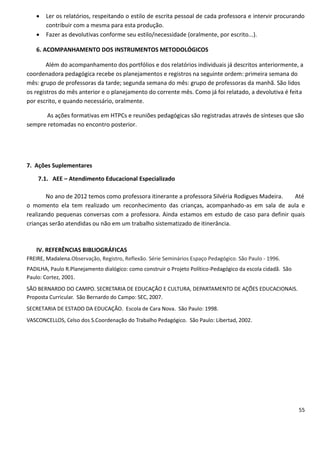    Ler os relatórios, respeitando o estilo de escrita pessoal de cada professora e intervir procurando
       contribuir com a mesma para esta produção.
      Fazer as devolutivas conforme seu estilo/necessidade (oralmente, por escrito...).

   6. ACOMPANHAMENTO DOS INSTRUMENTOS METODOLÓGICOS

        Além do acompanhamento dos portfólios e dos relatórios individuais já descritos anteriormente, a
coordenadora pedagógica recebe os planejamentos e registros na seguinte ordem: primeira semana do
mês: grupo de professoras da tarde; segunda semana do mês: grupo de professoras da manhã. São lidos
os registros do mês anterior e o planejamento do corrente mês. Como já foi relatado, a devolutiva é feita
por escrito, e quando necessário, oralmente.

       As ações formativas em HTPCs e reuniões pedagógicas são registradas através de sínteses que são
sempre retomadas no encontro posterior.




7. Ações Suplementares

    7.1. AEE – Atendimento Educacional Especializado

        No ano de 2012 temos como professora itinerante a professora Silvéria Rodigues Madeira. Até
o momento ela tem realizado um reconhecimento das crianças, acompanhado-as em sala de aula e
realizando pequenas conversas com a professora. Ainda estamos em estudo de caso para definir quais
crianças serão atendidas ou não em um trabalho sistematizado de itinerância.



   IV. REFERÊNCIAS BIBLIOGRÁFICAS
FREIRE, Madalena.Observação, Registro, Reflexão. Série Seminários Espaço Pedagógico. São Paulo - 1996.
PADILHA, Paulo R.Planejamento dialógico: como construir o Projeto Político-Pedagógico da escola cidadã. São
Paulo: Cortez, 2001.
SÃO BERNARDO DO CAMPO. SECRETARIA DE EDUCAÇÃO E CULTURA, DEPARTAMENTO DE AÇÕES EDUCACIONAIS.
Proposta Curricular. São Bernardo do Campo: SEC, 2007.
SECRETARIA DE ESTADO DA EDUCAÇÃO. Escola de Cara Nova. São Paulo: 1998.
VASCONCELLOS, Celso dos S.Coordenação do Trabalho Pedagógico. São Paulo: Libertad, 2002.




                                                                                                              55
 