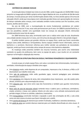 V. ANEXOS

        HISTÓRICO DA UNIDADE ESCOLAR

       A construção desta Unidade teve início no ano de 1981, sendo inaugurada em 02/05/1982. Esteve
presente na inauguração da EMEB o próprio senhor Hygino Baptista de Lima, ex-prefeito de São Bernardo
do Campo. A escola passou por várias transformações desde então, no início atendia apenas 14 turmas de
educação infantil, sendo que nessa época eram realizadas grandes festas com apresentações de números
de danças realizados pelas crianças, eram realizados também muitos eventos com fins lucrativos, como
bazares, desfiles dentre outros.
       No ano de 1999, com a municipalização do ensino fundamental, atendemos em caráter
emergencial 4 turmas de 1º ano, essas salas permaneceram por 8 anos. Em 2008 foi possível fechá-las, o
que nos possibilitou atender uma quantidade maior de crianças de educação infantil, diminuindo
consideravelmente nossa lista de espera.
       Em 2009 fechamos duas salas, terminando assim com o rodízio entre salas de aula. Atualmente
esta unidade atende crianças de 3 a 5 anos, com 16 turmas de educação infantil e 2 de período integral.
       O prédio também passou por grandes reformas no espaço físico, sendo que foram construídos
espaços como ateliê, biblioteca e brinquedoteca. Outros espaços também foram reformados, como os
banheiros e a secretaria. Ocorreram reformas para melhor atender aos portadores de necessidades
especiais, sendo que foram construídas várias rampas de acesso e dois banheiros adaptados.
       As mudanças estão presentes também nos recursos humanos, pois ocorre uma rotatividade
constante no quadro de professoras, bem como na equipe de apoio, o que resulta em um constante
repensar na formação e adaptação dos mesmos.

       DESCRIÇÃO DA ESTRUTURA FÍSICA DA ESCOLA / MATERIAIS PEDAGÓGICOS E EQUIPAMENTOS

       A escola ocupa um amplo espaço físico, com salas e corredores bem dimensionados, iluminados e
ventilados. A distribuição do espaço é dividida como segue:

   Uma diretoria ampla, onde dispomos de um computador, impressora e fax. A diretora, a PAD e a CP
    desenvolvem seu trabalho nesta sala;
   Uma sala de professores onde estão guardados jogos, material pedagógico para atividades
    diversificadas e outras;
   Uma secretaria uma máquina de xerox, dois computadores duas impressoras que são usados pelas
    oficiais, armários com a documentação dos alunos;
   Uma pequena sala que serve como copa dos funcionários e também para guardar instrumentos
    musicais;
   Nove salas de aula de educação infantil contendo mesa e cadeira para a professora, ventiladores,
    amplos armários e mesas com cadeiras infantis em oito salas e uma utilizada exclusivamente pelo
    período integral, lá ficam os colchões, cobertores, travesseiros;
   Uma brinquedoteca construída montada e equipada a partir das orientações da SEC, a sala ainda
    conta com dois visores circulares que fazem interação com o ateliê;
   Uma casinha de bonecas de alvenaria que contém 4 cômodos, mobiliário e utensílios domésticos;
   Um ateliê de artes que contém diversos materiais para um trabalho diversificado em artes visuais. O

                                                                                                    56
 