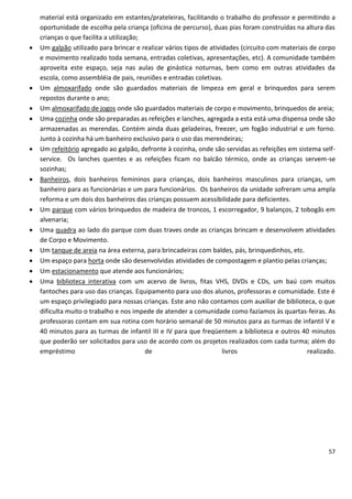 material está organizado em estantes/prateleiras, facilitando o trabalho do professor e permitindo a
    oportunidade de escolha pela criança (oficina de percurso), duas pias foram construídas na altura das
    crianças o que facilita a utilização;
   Um galpão utilizado para brincar e realizar vários tipos de atividades (circuito com materiais de corpo
    e movimento realizado toda semana, entradas coletivas, apresentações, etc). A comunidade também
    aproveita este espaço, seja nas aulas de ginástica noturnas, bem como em outras atividades da
    escola, como assembléia de pais, reuniões e entradas coletivas.
   Um almoxarifado onde são guardados materiais de limpeza em geral e brinquedos para serem
    repostos durante o ano;
   Um almoxarifado de jogos onde são guardados materiais de corpo e movimento, brinquedos de areia;
   Uma cozinha onde são preparadas as refeições e lanches, agregada a esta está uma dispensa onde são
    armazenadas as merendas. Contém ainda duas geladeiras, freezer, um fogão industrial e um forno.
    Junto à cozinha há um banheiro exclusivo para o uso das merendeiras;
   Um refeitório agregado ao galpão, defronte à cozinha, onde são servidas as refeições em sistema self-
    service. Os lanches quentes e as refeições ficam no balcão térmico, onde as crianças servem-se
    sozinhas;
   Banheiros, dois banheiros femininos para crianças, dois banheiros masculinos para crianças, um
    banheiro para as funcionárias e um para funcionários. Os banheiros da unidade sofreram uma ampla
    reforma e um dois dos banheiros das crianças possuem acessibilidade para deficientes.
   Um parque com vários brinquedos de madeira de troncos, 1 escorregador, 9 balanços, 2 tobogãs em
    alvenaria;
   Uma quadra ao lado do parque com duas traves onde as crianças brincam e desenvolvem atividades
    de Corpo e Movimento.
   Um tanque de areia na área externa, para brincadeiras com baldes, pás, brinquedinhos, etc.
   Um espaço para horta onde são desenvolvidas atividades de compostagem e plantio pelas crianças;
   Um estacionamento que atende aos funcionários;
   Uma biblioteca interativa com um acervo de livros, fitas VHS, DVDs e CDs, um baú com muitos
    fantoches para uso das crianças. Equipamento para uso dos alunos, professoras e comunidade. Este é
    um espaço privilegiado para nossas crianças. Este ano não contamos com auxiliar de biblioteca, o que
    dificulta muito o trabalho e nos impede de atender a comunidade como fazíamos às quartas-feiras. As
    professoras contam em sua rotina com horário semanal de 50 minutos para as turmas de infantil V e
    40 minutos para as turmas de infantil III e IV para que freqüentem a biblioteca e outros 40 minutos
    que poderão ser solicitados para uso de acordo com os projetos realizados com cada turma; além do
    empréstimo                            de                         livros                       realizado.




                                                                                                         57
 