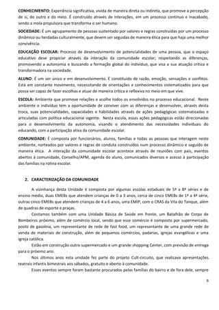 CONHECIMENTO: Experiência significativa, vivida de maneira direta ou indireta, que promove a percepção
de si, do outro e do meio. É construído através de interações, em um processo contínuo e inacabado,
sendo a mola propulsora que transforma o ser humano.
SOCIEDADE: É um agrupamento de pessoas sustentado por valores e regras construídas por um processo
dinâmico ou herdadas culturalmente, que devem ser seguidas de maneira ética para que haja uma melhor
convivência.
EDUCAÇÃO ESCOLAR: Processo de desenvolvimento de potencialidades de uma pessoa, que o espaço
educativo deve propiciar através da interação da comunidade escolar; respeitando as diferenças,
promovendo a autonomia e buscando a formação global do indivíduo, que visa a sua atuação crítica e
transformadora na sociedade.
ALUNO: É um ser único e em desenvolvimento. É constituído de razão, emoção, sensações e conflitos.
Está em constante movimento, necessitando de orientações e conhecimentos sistematizados para que
possa ser capaz de fazer escolhas e atuar de maneira crítica e reflexiva no meio em que vive.
ESCOLA: Ambiente que promove relações e acolhe todos os envolvidos no processo educacional. Neste
ambiente o indivíduo tem a oportunidade de conviver com as diferenças e desenvolver, através desta
troca, suas potencialidades, capacidades e habilidades através de ações pedagógicas sistematizadas e
articuladas com política educacional vigente. Nesta escola, essas ações pedagógicas estão direcionadas
para o desenvolvimento da autonomia, visando o atendimento das necessidades individuais do
educando, com a participação ativa da comunidade escolar.
COMUNIDADE: É composta por funcionários, alunos, famílias e todas as pessoas que interagem neste
ambiente, norteados por valores e regras de conduta construídos num processo dinâmico e seguido de
maneira ética. A interação da comunidade escolar acontece através de reuniões com pais, eventos
abertos à comunidade, Conselho/APM, agenda do aluno, comunicados diversos e acesso à participação
das famílias na rotina escolar.


   2. CARACTERIZAÇÃO DA COMUNIDADE

        A vizinhança desta Unidade é composta por algumas escolas estaduais de 5ª a 8ª séries e de
ensino médio, duas EMEBs que atendem crianças de 0 a 3 anos, cerca de cinco EMEBs de 1ª a 4ª série,
outras cinco EMEBs que atendem crianças de 4 a 6 anos, uma EMIP, com o CRAS da Vila do Tanque, além
de quadras de esporte e praças.
        Contamos também com uma Unidade Básica de Saúde em frente, um Batalhão de Corpo de
Bombeiros próximo, além de comércio local, sendo que esse comércio é composto por supermercado,
posto de gasolina, um representante de rede de fast food, um representante de uma grande rede de
venda de materiais de construção, além de pequenos comércios, padarias, igrejas evangélicas e uma
igreja católica.
        Estão em construção outro supermercado e um grande shopping Center, com previsão de entrega
para o próximo ano.
        Nos últimos anos esta unidade fez parte do projeto Cult-circuito, que realizava apresentações
teatrais infantis bimestrais aos sábados, gratuito e aberto à comunidade.
        Esses eventos sempre foram bastante procurados pelas famílias do bairro e de fora dele, sempre

                                                                                                    6
 