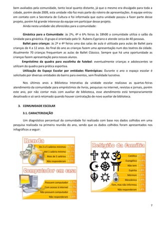bem avaliados pela comunidade, tanto local quanto distante, já que o mesmo era divulgado para toda a
cidade, porém desde 2009, esta unidade não faz mais parte do roteiro de apresentações. A equipe entrou
em contato com a Secretaria de Cultura e foi informada que outra unidade passou a fazer parte desse
projeto, porém há grande interesse da equipe em participar desse projeto.
       Ainda nesta unidade são oferecidos para a comunidade:

         Ginástica para a Comunidade: às 2ªs, 4ª e 6ªs feiras às 18h00 a comunidade utiliza o salão da
Unidade para ginástica. O grupo é orientado pelo Sr. Rubens Cypriano e atende cerca de 40 pessoas.
         Ballet para crianças: às 2ª e 4ª feiras uma das salas de aula é utilizada para aulas de Ballet para
crianças de 4 a 12 anos. Ao final do ano as crianças fazem uma apresentação num dos teatros da cidade.
Atualmente 70 crianças frequentam as aulas de Ballet Clássico. Sempre que há uma oportunidade as
crianças fazem apresentação para nossos alunos.
        Empréstimo da quadra para escolinha de futebol: eventualmente crianças e adolescentes se
utilizam da quadra para prática esportiva.
         Utilização do Espaço Escolar por entidades filantrópicas: Durante o ano o espaço escolar é
solicitado por diversas entidades do bairro para eventos, sem finalidade lucrativa.

       Nos últimos anos a Biblioteca Interativa da unidade escolar realizava as quartas-feiras
atendimento da comunidade para empréstimos de livros, pesquisas na internet, revistas e jornais, porém
este ano, por não contar mais com auxiliar de biblioteca, esse atendimento está temporariamente
desativado e só será retomado quando houver contratação de novo auxiliar de biblioteca.

   3. COMUNIDADE ESCOLAR

       3.1. CARACTERIZAÇÃO

       Um diagnóstico percentual da comunidade foi realizado com base nos dados colhidos em uma
pesquisa realizada na primeira reunião do ano, sendo que os dados colhidos foram apresentados nos
infográficos a seguir:




                                                                                                          7
 