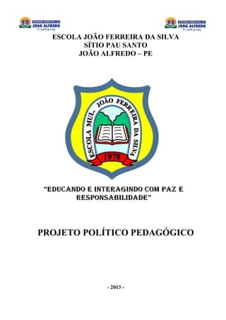 0
ESCOLA JOÃO FERREIRA DA SILVA
SÍTIO PAU SANTO
JOÃO ALFREDO – PE
PROJETO POLÍTICO PEDAGÓGICO
- 2013 -
 