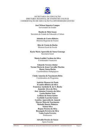 PPP/2013 - ESCOLA ESTADUAL ARCELINO FRANCISCO DO NASCIMENTO – BANDEIRANTES/TO - Página 2
SECRETARIA DA EDUCAÇÃO
DIRETORIA REGIONAL DE ENSINO DE COLINAS
COORDENAÇÃO DE EDUCAÇÃO NA DIVERSIDADE/GESTÃO
José Wilson Siqueira Campos
Governador do Estado
Danilo de Melo Souza
Secretária de Estado da Educação e Cultura
Iolanda de Castro Ribeiro
Diretora Regional de Ensino
Rita de Cássia da Rocha
Diretora Geral da Escola
Keyla Maria Aparecida de Sousa Gonzaga
Secretaria Geral
Maria Lenilde Cardoso da Silva
Coordenador Financeiro
Eduardo Tavares Júnior
Norma Maria de Jesus Carvalho Martins
Raony Sousa Rocha
Coordenadores Pedagógicos
Cleide Amorim do Nascimento Brito
Coordenadora de Programas
Andréia Meneses de Paula
Evandra Ribeiro da Silva
Francisca Aurileide R. do N. Rocha
Joaneide Alves da Silva
José Adonias Carneiro da Silva
Lozita Batista Neta
Leiliane de Sousa Santos
Lucileide Lacerda Gomes
Lusirley Aparecida do Amaral
Marcos Mota do Nascimento
Michelle Duarte Pinheiro
Nelson Silva
Rejane Pereira da Silva
Rosangela Ferreira da Silva
Vania Lucia Ferreira
Professores
Advaldo Pereira de Souza
Apoio Escolar
 