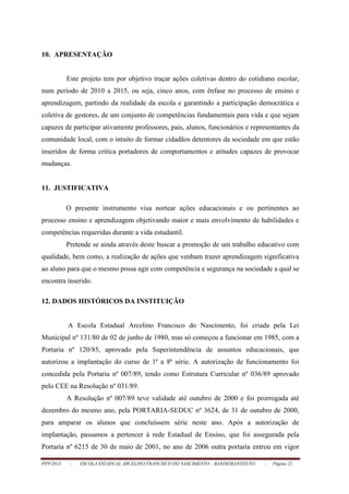 PPP/2013 - ESCOLA ESTADUAL ARCELINO FRANCISCO DO NASCIMENTO – BANDEIRANTES/TO - Página 22
10. APRESENTAÇÃO
Este projeto tem por objetivo traçar ações coletivas dentro do cotidiano escolar,
num período de 2010 a 2015, ou seja, cinco anos, com ênfase no processo de ensino e
aprendizagem, partindo da realidade da escola e garantindo a participação democrática e
coletiva de gestores, de um conjunto de competências fundamentais para vida e que sejam
capazes de participar ativamente professores, pais, alunos, funcionários e representantes da
comunidade local, com o intuito de formar cidadãos detentores da sociedade em que estão
inseridos de forma critica portadores de comportamentos e atitudes capazes de provocar
mudanças.
11. JUSTIFICATIVA
O presente instrumento visa nortear ações educacionais e ou pertinentes ao
processo ensino e aprendizagem objetivando maior e mais envolvimento de habilidades e
competências requeridas durante a vida estudantil.
Pretende se ainda através deste buscar a promoção de um trabalho educativo com
qualidade, bem como, a realização de ações que venham trazer aprendizagem significativa
ao aluno para que o mesmo possa agir com competência e segurança na sociedade a qual se
encontra inserido.
12. DADOS HISTÓRICOS DA INSTITUIÇÃO
A Escola Estadual Arcelino Francisco do Nascimento, foi criada pela Lei
Municipal nº 131/80 de 02 de junho de 1980, mas só começou a funcionar em 1985, com a
Portaria nº 120/85, aprovado pela Superintendência de assuntos educacionais, que
autorizou a implantação do curso de 1ª a 8ª série. A autorização de funcionamento foi
concedida pela Portaria nº 007/89, tendo como Estrutura Curricular nº 036/89 aprovado
pelo CEE na Resolução nº 031/89.
A Resolução nº 007/89 teve validade até outubro de 2000 e foi prorrogada até
dezembro do mesmo ano, pela PORTARIA-SEDUC nº 3624, de 31 de outubro de 2000,
para amparar os alunos que concluíssem série neste ano. Após a autorização de
implantação, passamos a pertencer à rede Estadual de Ensino, que foi assegurada pela
Portaria nº 6215 de 30 de maio de 2001, no ano de 2006 outra portaria entrou em vigor
 