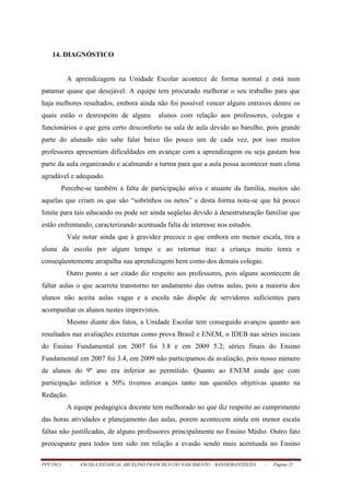 PPP/2013 - ESCOLA ESTADUAL ARCELINO FRANCISCO DO NASCIMENTO – BANDEIRANTES/TO - Página 25
14. DIAGNÓSTICO
A aprendizagem na Unidade Escolar acontece de forma normal e está num
patamar quase que desejável. A equipe tem procurado melhorar o seu trabalho para que
haja melhores resultados, embora ainda não foi possível vencer alguns entraves dentre os
quais estão o desrespeito de alguns alunos com relação aos professores, colegas e
funcionários o que gera certo desconforto na sala de aula devido ao barulho, pois grande
parte do alunado não sabe falar baixo tão pouco um de cada vez, por isso muitos
professores apresentam dificuldades em avançar com a aprendizagem ou seja gastam boa
parte da aula organizando e acalmando a turma para que a aula possa acontecer num clima
agradável e adequado.
Percebe-se também a falta de participação ativa e atuante da família, muitos são
aquelas que criam os que são “sobrinhos ou netos” e desta forma nota-se que há pouco
limite para tais educando ou pode ser ainda seqüelas devido à desestruturação familiar que
estão enfrentando, caracterizando acentuada falta de interesse nos estudos.
Vale notar ainda que à gravidez precoce o que embora em menor escala, tira a
aluna da escola por algum tempo e ao retornar traz a criança muito tenra e
conseqüentemente atrapalha sua aprendizagem bem como dos demais colegas.
Outro ponto a ser citado diz respeito aos professores, pois alguns acontecem de
faltar aulas o que acarreta transtorno no andamento das outras aulas, pois a maioria dos
alunos não aceita aulas vagas e a escola não dispõe de servidores suficientes para
acompanhar os alunos nestes imprevistos.
Mesmo diante dos fatos, a Unidade Escolar tem conseguido avanços quanto aos
resultados nas avaliações externas como prova Brasil e ENEM, o IDEB nas séries iniciais
do Ensino Fundamental em 2007 foi 3.8 e em 2009 5.2; séries finais do Ensino
Fundamental em 2007 foi 3.4, em 2009 não participamos da avaliação, pois nosso número
de alunos do 9º ano era inferior ao permitido. Quanto ao ENEM ainda que com
participação inferior a 50% tivemos avanços tanto nas questões objetivas quanto na
Redação.
A equipe pedagógica docente tem melhorado no que diz respeito ao cumprimento
das horas atividades e planejamento das aulas, porem acontecem ainda em menor escala
faltas não justificadas, de alguns professores principalmente no Ensino Médio. Outro fato
preocupante para todos tem sido em relação a evasão sendo mais acentuada no Ensino
 