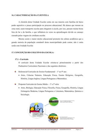 PPP/2013 - ESCOLA ESTADUAL ARCELINO FRANCISCO DO NASCIMENTO – BANDEIRANTES/TO - Página 27
16. CARACTERIZAÇÃO DA CLIENTELA
A clientela desta Unidade Escolar conta em sua maioria com famílias de baixo
poder aquisitivo e pouca participação no processo educacional. Há alunos que moram na
zona rural, usam transporte escolar para chegarem à escola, por isso, passam muitas horas
fora do lar e da família, o que influência às vezes na aprendizagem devido ao cansaço
causado pelas viagens do cotidiano escolar.
Mesmo assim o maior núcleo educacional promotor da cultura acadêmica que a
grande maioria da população estudantil desta municipalidade pode contar, não é outra
senão esta Unidade Escolar.
17. CONCEPÇÃO DO COLETIVO DA ESCOLA:
17.1 - Currículo
O currículo desta Unidade Escolar orienta-se primeiramente a partir dos
Parâmetros Curriculares Nacionais e das seguintes diretrizes:
Referencial Curricular do Ensino Fundamental – 1º ao 9º ano
 Artes, Ciências Naturais, Educação Física, Ensino Religioso, Geografia,
História, Língua Inglesa, Língua Portuguesa e Matemática.
Proposta Curricular do Ensino Médio – 1ª a 3ª série
 Artes, Biologia, Educação Física, Filosofia, Física, Geografia, História, Língua
Estrangeira Moderna, Língua Portuguesa e Literatura, Matemática, Química e
Sociologia.
 