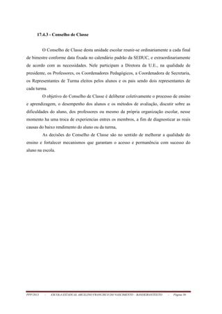 PPP/2013 - ESCOLA ESTADUAL ARCELINO FRANCISCO DO NASCIMENTO – BANDEIRANTES/TO - Página 30
17.4.3 - Conselho de Classe
O Conselho de Classe desta unidade escolar reunir-se ordinariamente a cada final
de bimestre conforme data fixada no calendário padrão da SEDUC, e extraordinariamente
de acordo com as necessidades. Nele participam a Diretora da U.E., na qualidade de
presidente, os Professores, os Coordenadores Pedagógicos, a Coordenadora de Secretaria,
os Representantes de Turma eleitos pelos alunos e os pais sendo dois representantes de
cada turma.
O objetivo do Conselho de Classe é deliberar coletivamente o processo de ensino
e aprendizagem, o desempenho dos alunos e os métodos de avaliação, discutir sobre as
dificuldades do aluno, dos professores ou mesmo da própria organização escolar, nesse
momento ha uma troca de experiencias entres os membros, a fim de diagnosticar as reais
causas do baixo rendimento do aluno ou da turma,
As decisões do Conselho de Classe são no sentido de melhorar a qualidade do
ensino e fortalecer mecanismos que garantam o acesso e permanência com sucesso do
aluno na escola.
 