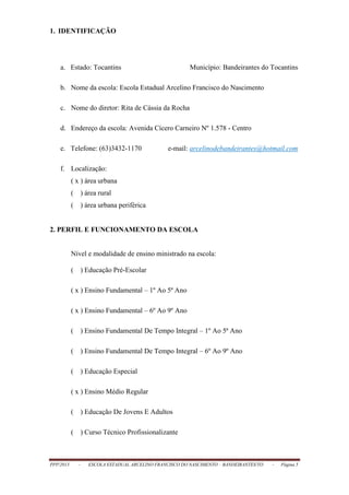 PPP/2013 - ESCOLA ESTADUAL ARCELINO FRANCISCO DO NASCIMENTO – BANDEIRANTES/TO - Página 5
1. IDENTIFICAÇÃO
a. Estado: Tocantins Município: Bandeirantes do Tocantins
b. Nome da escola: Escola Estadual Arcelino Francisco do Nascimento
c. Nome do diretor: Rita de Cássia da Rocha
d. Endereço da escola: Avenida Cícero Carneiro Nº 1.578 - Centro
e. Telefone: (63)3432-1170 e-mail: arcelinodebandeirantes@hotmail.com
f. Localização:
( x ) área urbana
( ) área rural
( ) área urbana periférica
2. PERFIL E FUNCIONAMENTO DA ESCOLA
Nível e modalidade de ensino ministrado na escola:
( ) Educação Pré-Escolar
( x ) Ensino Fundamental – 1º Ao 5ª Ano
( x ) Ensino Fundamental – 6º Ao 9º Ano
( ) Ensino Fundamental De Tempo Integral – 1º Ao 5ª Ano
( ) Ensino Fundamental De Tempo Integral – 6º Ao 9º Ano
( ) Educação Especial
( x ) Ensino Médio Regular
( ) Educação De Jovens E Adultos
( ) Curso Técnico Profissionalizante
 