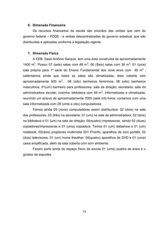 14
6. Dimensão Financeira
Os recursos financeiros da escola são oriundos das verbas que vem do
governo federal – PDDE - e verbas descentralizadas do governo estadual, que são
distribuídas e aplicadas conforme a legislação vigente.
7. Dimensão Física
A EEB. Saad Antônio Sarquis, tem uma área construída de aproximadamente
1400 m2
. Possui 07 (sete) salas com 48 m2
; 06 (Seis) salas com 36 m2
; 01 (uma)
sala própria para 1ª série do Ensino Fundamental dos nove anos com 48 m2
;
salientamos ainda que todas as salas são climatizadas; área coberta com
aproximadamente 600 m2
; 08 (oito) banheiros femininos; 08 (oito) banheiros
masculinos; 01(um) banheiro para professores; sala da direção; secretaria; sala da
administradora escolar; cozinha; biblioteca com 48 m2
, informatizada e climatizada,
reunindo um acervo de aproximadamente 7000 (sete mil) livros; contamos com uma
sala informatizada com 28 (vinte e oito) computadores.
Temos ainda 09 (nove) computadores assim distribuídos: 02 (dois) na sala
dos professores, 03 (três) na secretaria, 01 (um) na sala da administradora, 02 (dois)
na biblioteca e 01 (um) na sala da direção; 04(quatro) impressoras, sendo 02 (duas)
copiadoras/impressoras e 01 (uma) copiadora. Temos 01 (um) datashow e 01 (um)
notebook, 02(dois) projetores multimídia 3X1 Proinfo, aparelhos de som portátil, 02
(dois) televisores; 01 (um) home theather; 04(quatro) aparelhos de DVD e 01 (uma)
caixa amplificada, além da sala coberta com som ambiente.
Fazem parte ainda do espaço físico da escola 01 (uma) quadra de areia e o
ginásio de esportes.
 