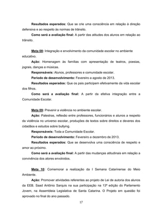 17
Resultados esperados: Que se crie uma consciência em relação à direção
defensiva e ao respeito às normas de trânsito.
Como será a avaliação final: A partir das atitudes dos alunos em relação ao
trânsito.
Meta 08: Integração e envolvimento da comunidade escolar no ambiente
educativo.
Ação: Homenagem às famílias com apresentação de teatros, poesias,
jograis, danças e músicas.
Responsáveis: Alunos, professores e comunidade escolar.
Período de desenvolvimento: Fevereiro a agosto de 2013.
Resultados esperados: Que os pais participem efetivamente da vida escolar
dos filhos.
Como será a avaliação final: A partir da efetiva integração entre a
Comunidade Escolar.
Meta 09: Prevenir a violência no ambiente escolar.
Ação: Palestras, reflexão entre professores, funcionários e alunos a respeito
da violência no universo escolar, produções de textos sobre direitos e deveres dos
cidadãos e estudos sobre bullying.
Responsáveis: Toda a Comunidade Escolar.
Período de desenvolvimento: Fevereiro a dezembro de 2013.
Resultados esperados: Que se desenvolva uma consciência de respeito e
amor ao próximo.
Como será a avaliação final: A partir das mudanças atitudinais em relação a
convivência dos atores envolvidos.
Meta 10: Comemorar a realização da I Semana Catarinense do Meio
Ambiente.
Ação: Promover atividades referentes ao projeto de Lei de autoria dos alunos
da EEB. Saad Antônio Sarquis na sua participação na 13ª edição do Parlamento
Jovem, na Assembleia Legislativa de Santa Catarina. O Projeto em questão foi
aprovado no final do ano passado.
 