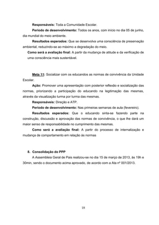 18
Responsáveis: Toda a Comunidade Escolar.
Período de desenvolvimento: Todos os anos, com início no dia 05 de junho,
dia mundial do meio ambiente.
Resultados esperados: Que se desenvolva uma consciência de preservação
ambiental, reduzindo-se ao máximo a degradação do meio.
Como será a avaliação final: A partir da mudança de atitude e da verificação de
uma consciência mais sustentável.
Meta 11: Socializar com os educandos as normas de convivência da Unidade
Escolar.
Ação: Promover uma apresentação com posterior reflexão e socialização das
normas, priorizando a participação do educando na legitimação das mesmas,
através da visualização turma por turma das mesmas.
Responsáveis: Direção e ATP.
Período de desenvolvimento: Nas primeiras semanas de aula (fevereiro).
Resultados esperados: Que o educando sinta-se fazendo parte na
construção, discussão e aprovação das normas de convivência, o que lhe dará um
maior senso de responsabilidade no cumprimento das mesmas.
Como será a avaliação final: A partir do processo de internalização e
mudança de comportamento em relação às normas
8. Consolidação do PPP
A Assembleia Geral de Pais realizou-se no dia 15 de março de 2013, às 19h e
30min, sendo o documento acima aprovado, de acordo com a Ata nº 001/2013.
 