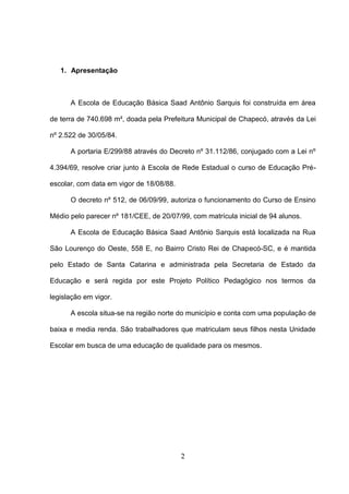 2
1. Apresentação
A Escola de Educação Básica Saad Antônio Sarquis foi construída em área
de terra de 740.698 m², doada pela Prefeitura Municipal de Chapecó, através da Lei
nº 2.522 de 30/05/84.
A portaria E/299/88 através do Decreto nº 31.112/86, conjugado com a Lei nº
4.394/69, resolve criar junto à Escola de Rede Estadual o curso de Educação Pré-
escolar, com data em vigor de 18/08/88.
O decreto nº 512, de 06/09/99, autoriza o funcionamento do Curso de Ensino
Médio pelo parecer nº 181/CEE, de 20/07/99, com matrícula inicial de 94 alunos.
A Escola de Educação Básica Saad Antônio Sarquis está localizada na Rua
São Lourenço do Oeste, 558 E, no Bairro Cristo Rei de Chapecó-SC, e é mantida
pelo Estado de Santa Catarina e administrada pela Secretaria de Estado da
Educação e será regida por este Projeto Político Pedagógico nos termos da
legislação em vigor.
A escola situa-se na região norte do município e conta com uma população de
baixa e media renda. São trabalhadores que matriculam seus filhos nesta Unidade
Escolar em busca de uma educação de qualidade para os mesmos.
 