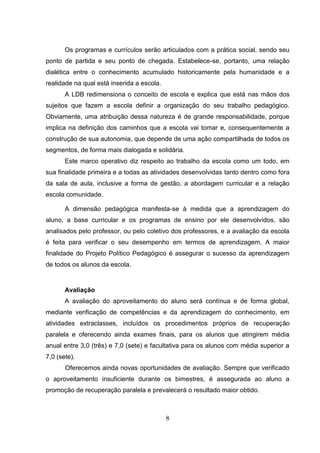 8
Os programas e currículos serão articulados com a prática social, sendo seu
ponto de partida e seu ponto de chegada. Estabelece-se, portanto, uma relação
dialética entre o conhecimento acumulado historicamente pela humanidade e a
realidade na qual está inserida a escola.
A LDB redimensiona o conceito de escola e explica que está nas mãos dos
sujeitos que fazem a escola definir a organização do seu trabalho pedagógico.
Obviamente, uma atribuição dessa natureza é de grande responsabilidade, porque
implica na definição dos caminhos que a escola vai tomar e, consequentemente a
construção de sua autonomia, que depende de uma ação compartilhada de todos os
segmentos, de forma mais dialogada e solidária.
Este marco operativo diz respeito ao trabalho da escola como um todo, em
sua finalidade primeira e a todas as atividades desenvolvidas tanto dentro como fora
da sala de aula, inclusive a forma de gestão, a abordagem curricular e a relação
escola comunidade.
A dimensão pedagógica manifesta-se à medida que a aprendizagem do
aluno, a base curricular e os programas de ensino por ele desenvolvidos, são
analisados pelo professor, ou pelo coletivo dos professores, e a avaliação da escola
é feita para verificar o seu desempenho em termos de aprendizagem. A maior
finalidade do Projeto Político Pedagógico é assegurar o sucesso da aprendizagem
de todos os alunos da escola.
Avaliação
A avaliação do aproveitamento do aluno será contínua e de forma global,
mediante verificação de competências e da aprendizagem do conhecimento, em
atividades extraclasses, incluídos os procedimentos próprios de recuperação
paralela e oferecendo ainda exames finais, para os alunos que atingirem média
anual entre 3,0 (três) e 7,0 (sete) e facultativa para os alunos com média superior a
7,0 (sete).
Oferecemos ainda novas oportunidades de avaliação. Sempre que verificado
o aproveitamento insuficiente durante os bimestres, é assegurada ao aluno a
promoção de recuperação paralela e prevalecerá o resultado maior obtido.
 