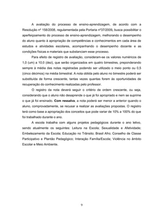 9
A avaliação do processo de ensino-aprendizagem, de acordo com a
Resolução nº 158/2008, regulamentada pela Portaria nº37/2009, busca possibilitar o
aperfeiçoamento do processo de ensino-aprendizagem, melhorando o desempenho
do aluno quanto à apropriação de competências e conhecimentos em cada área de
estudos e atividades escolares, acompanhando o desempenho docente e as
condições físicas e materiais que substanciam esse processo.
Para efeito de registro de avaliação, consideram-se os valores numéricos de
1,0 (um) a 10,0 (dez), que serão organizados em quatro bimestres, preponderando
sempre à média das notas registradas podendo ser utilizado o meio ponto ou 0,5
(cinco décimos) na média bimestral. A nota obtida pelo aluno no bimestre poderá ser
substituída de forma crescente, tantas vezes quantas forem às oportunidades de
recuperação do conhecimento realizadas pelo professor.
O registro da nota deverá seguir o critério de ordem crescente, ou seja,
considerando que o aluno não desaprende o que já foi apropriado e nem se suprime
o que já foi ensinado. Com ressalva, a nota poderá ser menor a anterior quando o
aluno, comprovadamente, se recusar a realizar as avaliações propostas. O registro
terá como base a apropriação dos conceitos que pode variar de 10% a 100% do que
foi trabalhado durante o ano.
A escola trabalha com alguns projetos pedagógicos durante o ano letivo,
sendo atualmente os seguintes: Leitura na Escola; Sexualidade e Afetividade;
Embelezamento da Escola; Educação no Trânsito; Brasil Afro; Conselho de Classe
Participativo e Plantão Pedagógico; Interação Família/Escola; Violência no âmbito
Escolar e Meio Ambiente.
 
