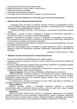 23
 Valorização do profissional da educação escolar;
 Gestão democrática do ensino público, na forma da lei;
 Garantia de padrão de qualidade;
 Valorização da experiência extraescolar;
 “Vinculação entre a educação escolar, o trabalho e as práticas sociais.”
2.Levantamento dos Objetivos e Conteúdos por Área de Conhecimento
 Objetivos Gerais da Rede Municipal de Ensino
A educação, dever da família e do Estado, inspirada nos ideais da solidariedade humana,
tem por finalidade o pleno desenvolvimento do educando, sua formação contínua, o exercício
da cidadania e sua qualificação para o trabalho.
O Sistema Municipal de Ensino, a fim de garantir o cumprimento da finalidade proposta
deverá:
 Universalizar o acesso à escola e assegurar a qualidade do atendimento garantindo a
permanência do aluno com sucesso nas suas aprendizagens;
 Garantir a igualdade de condições a todos e a valorização da diversidade, considerando a
forma singular com que cada aluno se aproxima e se apropria do conhecimento, exercendo no
convívio escolar as relações de respeito e cooperação;
 Socializar o conhecimento historicamente construído, de forma que seja reelaborado, com suas
peculiaridades sócio-culturais;
 Oportunizar aprendizagens para a formação de sujeitos autônomos, críticos e participativos,
capazes de atuar com competência, dignidade, solidariedade, percebendo-se responsável na
sociedade.
(Proposta Curricular Volume I – 2004)
 Objetivos do Ciclo Inicial do Ensino Fundamental de 9 anos
O ciclo inicial do Ensino Fundamental tem como objetivos gerais:
 Assegurar a todas as crianças um tempo de convívio escolar com maiores oportunidades de
aprendizagem;
 Promover o desenvolvimento integral do aluno em diversas habilidades e competências ligadas
às diferentes áreas do currículo de forma integrada;
 Instigar as crianças na busca do conhecimento, encorajando-as a pensar, discutir, conversar,
experimentar, analisar, inferir e levantar hipóteses.
Língua portuguesa: Tem como eixos orientadores a alfabetização e o letramento.
Objetivos principais: Conhecer a natureza e funcionamento do sistema, compreendendo e
se apropriando dos usos e convenções da linguagem escrita nas suas mais diversas funções,
possibilitando práticas discursivas de diferentes gêneros textuais, orais e escritos, de usos,
finalidades e intenções diversos.
É importante que o cotidiano das crianças dos anos iniciais seja pleno de atividades de
produção e recepção de textos orais e escritos.
Ciências Naturais:
Objetivos principais: Ampliar a curiosidade, levantando hipóteses e construindo
conhecimentos sobre os fenômenos físicos e químicos, sobre os seres vivos e sobre a relação
entre o homem e a natureza e entre o homem e as tecnologias.
Matemática:
Objetivos principais: Pensar sobre números e quantidades, registrando-as em situações-
problema, inicialmente de forma espontânea e posteriormente, usando a linguagem matemática.
Promovendo a troca de ideias entre as crianças. Realizando também a abordagem dos seguintes
blocos de conteúdos: espaço e forma, grandezas e medidas e tratamento da informação.
 