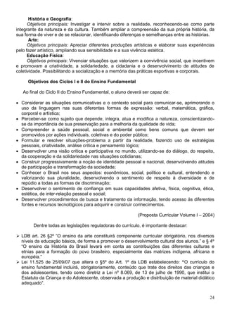 24
História e Geografia:
Objetivos principais: Investigar e intervir sobre a realidade, reconhecendo-se como parte
integrante da natureza e da cultura. Também ampliar a compreensão da sua própria história, da
sua forma de viver e de se relacionar, identificando diferenças e semelhanças entre as histórias.
Arte:
Objetivos principais: Apreciar diferentes produções artísticas e elaborar suas experiências
pelo fazer artístico, ampliando sua sensibilidade e a sua vivência estética.
Educação Física:
Objetivos principais: Vivenciar situações que valorizem a convivência social, que incentivem
e promovam a criatividade, a solidariedade, a cidadania e o desenvolvimento de atitudes de
coletividade. Possibilitando a socialização e a memória das práticas esportivas e corporais.
Objetivos dos Ciclos I e II do Ensino Fundamental
Ao final do Ciclo II do Ensino Fundamental, o aluno deverá ser capaz de:
 Considerar as situações comunicativas e o contexto social para comunicar-se, aprimorando o
uso da linguagem nas suas diferentes formas de expressão: verbal, matemática, gráfica,
corporal e artística;
 Perceber-se como sujeito que depende, integra, atua e modifica a natureza, conscientizando-
se da importância de sua preservação para a melhoria da qualidade de vida;
 Compreender a saúde pessoal, social e ambiental como bens comuns que devem ser
promovidos por ações individuais, coletivas e do poder público;
 Formular e resolver situações-problema a partir da realidade, fazendo uso de estratégias
pessoais, criatividade, análise crítica e pensamento lógico;
 Desenvolver uma visão crítica e participativa no mundo, utilizando-se do diálogo, do respeito,
da cooperação e da solidariedade nas situações cotidianas;
 Construir progressivamente a noção de identidade pessoal e nacional, desenvolvendo atitudes
de participação e transformação da sociedade;
 Conhecer o Brasil nos seus aspectos: econômicos, social, político e cultural, entendendo e
valorizando sua pluralidade, desenvolvendo o sentimento de respeito à diversidade e de
repúdio a todas as formas de discriminação;
 Desenvolver o sentimento de confiança em suas capacidades afetiva, física, cognitiva, ética,
estética, de inter-relação pessoal e social;
 Desenvolver procedimentos de busca e tratamento da informação, tendo acesso às diferentes
fontes e recursos tecnológicos para adquirir e construir conhecimentos.
(Proposta Curricular Volume I – 2004)
Dentre todas as legislações reguladoras do currículo, é importante destacar:
 LDB art. 26 §2º “O ensino da arte constituirá componente curricular obrigatório, nos diversos
níveis da educação básica, de forma a promover o desenvolvimento cultural dos alunos.” e § 4º
“O ensino da História do Brasil levará em conta as contribuições das diferentes culturas e
etnias para a formação do povo brasileiro, especialmente das matrizes indígena, africana e
européia.”
 Lei 11.525 de 25/09/07 que altera o §5º do Art. 1º da LDB estabelecendo: “O currículo do
ensino fundamental incluirá, obrigatoriamente, conteúdo que trate dos direitos das crianças e
dos adolescentes, tendo como diretriz a Lei nº 8.069, de 13 de julho de 1990, que institui o
Estatuto da Criança e do Adolescente, observada a produção e distribuição de material didático
adequado”.
 