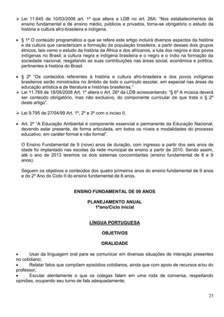 25
 Lei 11.645 de 10/03/2008 art. 1º que altera a LDB no art. 26A: “Nos estabelecimentos de
ensino fundamental e de ensino médio, públicos e privados, torna-se obrigatório o estudo da
história e cultura afro-brasileira e indígena.
 § 1º O conteúdo programático a que se refere este artigo incluirá diversos aspectos da história
e da cultura que caracterizam a formação da população brasileira, a partir desses dois grupos
étnicos, tais como o estudo da história da África e dos africanos, a luta dos negros e dos povos
indígenas no Brasil, a cultura negra e indígena brasileira e o negro e o índio na formação da
sociedade nacional, resgatando as suas contribuições nas áreas social, econômica e política,
pertinentes à história do Brasil.
 § 2º “Os conteúdos referentes à história e cultura afro-brasileira e dos povos indígenas
brasileiros serão ministrados no âmbito de todo o currículo escolar, em especial nas áreas de
educação artística e de literatura e histórias brasileiras.”
 Lei 11.769 de 18/08/2008 Art. 1º altera o Art. 26º da LDB acrescentando: “§ 6º A música deverá
ser conteúdo obrigatório, mas não exclusivo, do componente curricular de que trata o § 2º
deste artigo”.
 Lei 9.795 de 27/04/99 Art. 1º, 2º e 3º com o inciso II.
 Art. 2º “A Educação Ambiental é componente essencial e permanente da Educação Nacional,
devendo estar presente, de forma articulada, em todos os níveis e modalidades do processo
educativo, em caráter formal e não formal”.
O Ensino Fundamental de 9 (nove) anos de duração, com ingresso a partir dos seis anos de
idade foi implantado nas escolas da rede municipal de ensino a partir de 2010. Sendo assim,
até o ano de 2013 teremos os dois sistemas concomitantes (ensino fundamental de 8 e 9
anos).
Seguem os objetivos e conteúdos dos quatro primeiros anos do ensino fundamental de 9 anos
e do 2º Ano do Ciclo II do ensino fundamental de 8 anos.
ENSINO FUNDAMENTAL DE 09 ANOS
PLANEJAMENTO ANUAL
1ºano/Ciclo Inicial
LÍNGUA PORTUGUESA
OBJETIVOS
ORALIDADE
 Usar da linguagem oral para se comunicar em diversas situações de interação presentes
no cotidiano;
 Relatar fatos que compõem episódios cotidianos, ainda que com apoio de recursos e/ou do
professor;
 Escutar atentamente o que os colegas falam em uma roda de conversa, respeitando
opiniões, ocupando seu turno de fala adequadamente;
 