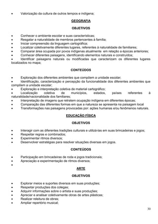 30
 Valorização da cultura de outros tempos e indígena;
GEOGRAFIA
OBJETIVOS
 Conhecer o ambiente escolar e suas características;
 Resgatar a naturalidade de membros pertencentes à família;
 Iniciar compreensão da linguagem cartográfica;
 Localizar coletivamente diferentes lugares, referentes à naturalidade de familiares;
 Comparar área ocupada por povos indígenas atualmente em relação a épocas anteriores;
 Conhecer diferentes paisagens, identificando elementos naturais e construídos;
 Identificar paisagens naturais ou modificadas que caracterizam os diferentes lugares
localizados no mapa;
CONTEÚDOS
 Exploração dos diferentes ambientes que compõem a unidade escolar;
 Identificação, caracterização e percepção da funcionalidade dos diferentes ambientes que
compõem a unidade escolar;
 Exploração e interpretação coletiva de material cartográfico;
 Localização coletiva de municípios, estados, países referentes à
naturalidade/nacionalidade dos familiares;
 Interpretação de imagens que retratem ocupação indígena em diferentes épocas;
 Comparação das diferentes formas em que a natureza se apresenta na paisagem local
 Transformações nas paisagens provocadas por: ações humanas e/ou fenômenos naturais.
EDUCAÇÃO FÍSICA
OBJETIVOS
 Interagir com as diferentes tradições culturais e utilizá-las em suas brincadeiras e jogos;
 Respeitar regras e combinados;
 Experimentar ritmos diversos;
 Desenvolver estratégias para resolver situações diversas em jogos.
CONTEÚDOS
 Participação em brincadeiras de roda e jogos tradicionais;
 Apreciação e experimentação de ritmos diversos;

ARTE
OBJETIVOS
 Explorar meios e suportes diversos em suas produções;
 Respeitar produções dos colegas;
 Adquirir informações sobre o artista e suas produções;
 Apreciar e analisar coletivamente obras de artes plásticas;
 Realizar releitura de obras;
 Ampliar repertório musical;
 