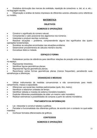 33
 Gradativa diminuição das marcas de oralidade, repetição de conectivos: e, daí, aí, e, etc...
na linguagem escrita;
 Observação e análise de textos impressos de diferentes autores utilizados como referência
ou modelo;
MATEMÁTICA
OBJETIVOS
NÚMEROS E OPERAÇÕES
 Construir o significado do número natural;
 Compreender o valor posicional dos algarismos nos números;
 Interpretar e produzir escritas numéricas;
 Resolver situações – problema, compreendendo alguns dos significados das quatro
operações fundamentais;
 Socializar as soluções encontradas nas situações-problema;
 Desenvolver procedimentos de cálculos mental e escrito;
 Conceituar dobro e metade.
ESPAÇO E FORMA
 Estabelecer pontos de referência para identificar relações de posição entre seres e objetos
no espaço;
 Representar itinerários;
 Identificar figuras geométricas planas;
 Representar figuras geométricas planas;
 Reconhecer outras formas geométricas planas (menos frequentes), percebendo suas
semelhanças e diferenças;
GRANDEZAS E MEDIDAS
 Utilizar instrumentos de medidas convencionais e não convencionais para medir:
comprimento, massa e capacidade;
 Diferenciar uso social das medidas padronizadas (quilo, litro, metro);
 Identificar e relacionar unidades de tempo;
 Identificar cédulas e moedas do sistema monetário brasileiro;
 Explicitar diferentes possibilidades de obter um mesmo valor monetário;
 Realizar estimativas e possibilidades de compras a partir de valores monetários.
TRATAMENTO DA INFORMAÇÃO
 Ler, interpretar e construir tabelas e gráficos;
 Perceber a funcionalidade dos diferentes gráficos, de acordo com o contexto no qual estão
inseridos;
 Conhecer formatos diferenciados de gráficos.
CONTEÚDOS
NÚMEROS E OPERAÇÕES
 