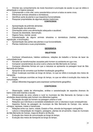 35
 Orientar seu comportamento de modo favorável à promoção da saúde no que se refere à
alimentação e a higiene pessoal;
 Compreender o ciclo vital, como característica comum a todos os seres vivos;
 Diferenciar animais silvestres e domésticos;
 Identificar parte da planta e sua respectiva funcionalidade;
 Pesquisar propriedades de algumas plantas medicinais;
CONTEÚDOS
 Apresentação da pirâmide alimentar;
 Classificação dos alimentos;
 Orientações sobre uma alimentação adequada e saudável;
 Causas da obesidade, desnutrição;
 Higiene física, mental, social;
 Caracterização de alguns animais silvestres e domésticos (habitat, alimentação,
reprodução, e locomoção);
 Apresentação das partes das plantas e sua funcionalidade;
 Plantas medicinais e suas propriedades;
GEOGRAFIA
OBJETIVOS
 Conhecer infraestrutura, hábitos cotidianos, relações de trabalho e formas de lazer da
comunidade local;
 Perceber as transformações causadas pelo homem no ambiente em que vive;
 Comparar características da zona rural e urbana de São Bernardo do Campo;
 Comparar diferentes formas em que a natureza se apresenta na paisagem local de São
Bernardo do Campo;
 Apropriar-se de conceitos que facilitem localização geográfica;
 Situar mudanças ocorridas ao longo do tempo, no que se refere à evolução dos meios de
transporte;
 Situar mudanças ocorridas ao longo do tempo, no que se refere à evolução dos meios de
comunicação;
 Utilizar diferentes linguagens para expressar conhecimento geográfico.
CONTEÚDOS
 Observação, coleta de informações, análise e caracterização de aspectos diversos do
bairro onde está inserida a escola;
 Diferenciação da zona urbana e rural no município de São Bernardo do Campo e das
atividades desenvolvidas pelo homem nos diferentes lugares;
 Percepção da ação do homem na paisagem urbana e rural;
 Relações que indivíduos e sociedade estabelecem com a natureza e suas consequências;
 Aspectos físicos da paisagem do município de São Bernardo do Campo: rios, serras,
córregos, represas, matas e mananciais.
 Relações entre rua, bairro, cidade, Estado e País, através da linguagem cartográfica.
 Leitura e interpretação de imagens, paisagens, plantas de arruamento, mapa do município
de São Bernardo do Campo, mapa do Brasil e do Mundo.
 Evolução dos meios de comunicação ao longo do tempo;
 Evolução dos meios de transporte ao longo do tempo;
 