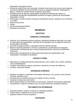 39
adequados à linguagem escrita;
 Revisão do próprio texto com orientação, utilizando rascunhos como recurso para organizar
sua intencionalidade na escrita levando em conta os seguintes aspectos: adequação ao
gênero, coerência e coesão textual, ortografia e pontuação;
 Estabelecimento de algumas regularidades ortográficas (inferência de regras) e a
constatação de algumas irregularidades (ausência de regras), partindo de necessidades
detectadas na turma;
 Observação e análise de textos impressos de diferentes autores, utilizados como referência
ou modelo.
 Gêneros discursivos:
 Cartas;
 Contos de suspense/mistério;
 Narrativas de aventura.
MATEMÁTICA
OBJETIVOS
NÚMEROS E OPERAÇÕES
 Observar, ler e interpretar escritas numéricas, levantando hipóteses sobre elas, com base
na observação de regularidades, utilizando-se da linguagem oral, de registros informais e
da linguagem matemática;
 Aprimorar progressivamente a capacidade de fazer cálculos mentais;
 Resolver situações-problema e construir a partir delas os significados das operações
fundamentais, considerando que o mesmo problema pode ser resolvido com diferentes
raciocínios;
 Desenvolver procedimentos de cálculo pela observação das regularidades, pela
antecipação e verificação de resultados.
ESPAÇO E FORMA
 Reconhecer os sólidos geométricos tridimensionais, como: esfera, cone, cilindro, pirâmide,
cubo e paralelepípedo;
 Localizar informações em planos cartesianos, através de um ponto de referência;
 Localizar e descrever trajetos.
GRANDEZAS E MEDIDAS
 Identificar e localizar no calendário informações referentes à: dia, semana, mês, bimestre,
trimestre, semestre e ano;
 Compreender as medidas de tempo em relação a horas e minutos;
 Comparar medidas de comprimento;
 Medir objetos através de instrumentos convencionais, utilizando nomenclatura adequada;
 Compreender o sistema monetário e seu uso social inserido em situações-problema.
TRATAMENTO DA INFORMAÇÃO
 Interpretar tabelas e gráficos, inseridos em situações-problema;
 Coletar dados e organizá-los em forma de tabelas;
 Organizar dados em forma de gráficos.
CONTEÚDOS
 