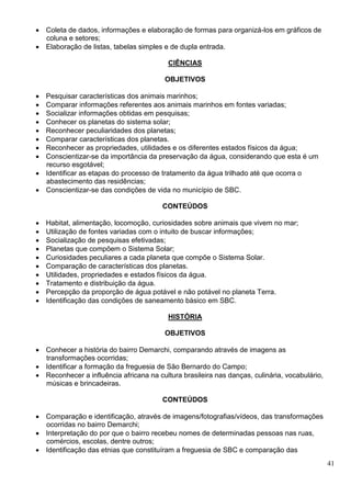 41
 Coleta de dados, informações e elaboração de formas para organizá-los em gráficos de
coluna e setores;
 Elaboração de listas, tabelas simples e de dupla entrada.
CIÊNCIAS
OBJETIVOS
 Pesquisar características dos animais marinhos;
 Comparar informações referentes aos animais marinhos em fontes variadas;
 Socializar informações obtidas em pesquisas;
 Conhecer os planetas do sistema solar;
 Reconhecer peculiaridades dos planetas;
 Comparar características dos planetas.
 Reconhecer as propriedades, utilidades e os diferentes estados físicos da água;
 Conscientizar-se da importância da preservação da água, considerando que esta é um
recurso esgotável;
 Identificar as etapas do processo de tratamento da água trilhado até que ocorra o
abastecimento das residências;
 Conscientizar-se das condições de vida no município de SBC.
CONTEÚDOS
 Habitat, alimentação, locomoção, curiosidades sobre animais que vivem no mar;
 Utilização de fontes variadas com o intuito de buscar informações;
 Socialização de pesquisas efetivadas;
 Planetas que compõem o Sistema Solar;
 Curiosidades peculiares a cada planeta que compõe o Sistema Solar.
 Comparação de características dos planetas.
 Utilidades, propriedades e estados físicos da água.
 Tratamento e distribuição da água.
 Percepção da proporção de água potável e não potável no planeta Terra.
 Identificação das condições de saneamento básico em SBC.
HISTÓRIA
OBJETIVOS
 Conhecer a história do bairro Demarchi, comparando através de imagens as
transformações ocorridas;
 Identificar a formação da freguesia de São Bernardo do Campo;
 Reconhecer a influência africana na cultura brasileira nas danças, culinária, vocabulário,
músicas e brincadeiras.
CONTEÚDOS
 Comparação e identificação, através de imagens/fotografias/vídeos, das transformações
ocorridas no bairro Demarchi;
 Interpretação do por que o bairro recebeu nomes de determinadas pessoas nas ruas,
comércios, escolas, dentre outros;
 Identificação das etnias que constituíram a freguesia de SBC e comparação das
 