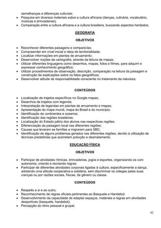 42
semelhanças e diferenças culturais;
 Pesquisa em diversos materiais sobre a cultura africana (danças, culinária, vocabulário,
músicas e brincadeiras);
 Comparação entre a cultura africana e a cultura brasileira, buscando aspectos herdados;
GEOGRAFIA
OBJETIVOS
 Reconhecer diferentes paisagens e compará-las;
 Compreender em nível inicial a ideia de territorialidade;
 Localizar informações em plantas de arruamento;
 Desenvolver noções de cartografia, através da leitura de mapas;
 Utilizar diferentes linguagens como desenhos, mapas, fotos e filmes, para adquirir e
expressar conhecimento geográfico;
 Utilizar procedimentos de observação, descrição, comparação na leitura da paisagem e
construção de explicações sobre os fatos geográficos;
 Desenvolver atitude de responsabilidade consciente no tratamento da natureza;
CONTEÚDOS
 Localização de trajetos específicos no Google mapas;
 Desenhos de trajetos com legenda;
 Interpretação de legendas em plantas de arruamento e mapas;
 Apresentação do mapa mundi, mapa do Brasil e do município.
 Identificação de continentes e oceanos;
 Identificação das regiões brasileiras;
 Localização do Estado pátrio dos alunos nas respectivas regiões.
 Diferenciação da paisagem local nas diferentes regiões;
 Causas que levaram as famílias a migrarem para SBC;
 Identificação de alguns problemas gerados nas diferentes regiões, devido à utilização de
técnicas predatórias que acarretam poluição e desmatamento.
EDUCAÇÃO FÍSICA
OBJETIVOS
 Participar de atividades rítmicas, brincadeiras, jogos e esportes, organizando-os com
autonomia, criando e recriando regras;
 Participar de diferentes atividades corporais ligadas à cultura, especificamente a dança,
adotando uma atitude cooperativa e solidária, sem discriminar os colegas pelas suas
crenças ou por razões sociais, físicas, de gênero ou classe.
CONTEÚDOS
 Respeito a si e ao outro;
 Reconhecimento de regras oficiais pertinentes ao Basquete e Handebol.
 Desenvolvimento da capacidade de adaptar espaços, materiais e regras em atividades
desportivas (basquete, handebol);
 Percepção do ritmo pessoal e grupal;
 