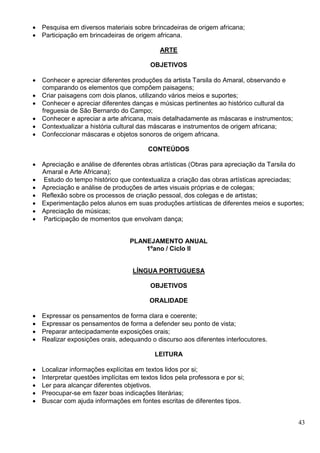 43
 Pesquisa em diversos materiais sobre brincadeiras de origem africana;
 Participação em brincadeiras de origem africana.
ARTE
OBJETIVOS
 Conhecer e apreciar diferentes produções da artista Tarsila do Amaral, observando e
comparando os elementos que compõem paisagens;
 Criar paisagens com dois planos, utilizando vários meios e suportes;
 Conhecer e apreciar diferentes danças e músicas pertinentes ao histórico cultural da
freguesia de São Bernardo do Campo;
 Conhecer e apreciar a arte africana, mais detalhadamente as máscaras e instrumentos;
 Contextualizar a história cultural das máscaras e instrumentos de origem africana;
 Confeccionar máscaras e objetos sonoros de origem africana.
CONTEÚDOS
 Apreciação e análise de diferentes obras artísticas (Obras para apreciação da Tarsila do
Amaral e Arte Africana);
 Estudo do tempo histórico que contextualiza a criação das obras artísticas apreciadas;
 Apreciação e análise de produções de artes visuais próprias e de colegas;
 Reflexão sobre os processos de criação pessoal, dos colegas e de artistas;
 Experimentação pelos alunos em suas produções artísticas de diferentes meios e suportes;
 Apreciação de músicas;
 Participação de momentos que envolvam dança;
PLANEJAMENTO ANUAL
1ºano / Ciclo II
LÍNGUA PORTUGUESA
OBJETIVOS
ORALIDADE
 Expressar os pensamentos de forma clara e coerente;
 Expressar os pensamentos de forma a defender seu ponto de vista;
 Preparar antecipadamente exposições orais;
 Realizar exposições orais, adequando o discurso aos diferentes interlocutores.
LEITURA
 Localizar informações explícitas em textos lidos por si;
 Interpretar questões implícitas em textos lidos pela professora e por si;
 Ler para alcançar diferentes objetivos.
 Preocupar-se em fazer boas indicações literárias;
 Buscar com ajuda informações em fontes escritas de diferentes tipos.
 
