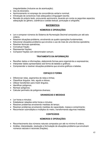 45
irregularidades (inclusive as de acentuação);
 Uso do dicionário;
 Aprimoramento no emprego da concordância verbal e nominal;
 Introdução de conectivos mais adequados à linguagem escrita;
 Revisão do próprio texto, procurando aprimorá-lo, levando em conta os seguintes aspectos:
adequação ao gênero, coerência e coesão textual, pontuação e ortografia;
MATEMÁTICA
NÚMEROS E OPERAÇÕES
 Ler e comparar números do Sistema de Numeração Decimal compostos por até seis
ordens;
 Resolver situações-problema, envolvendo as quatro operações fundamentais;
 Solucionar situações-problema que envolva o uso de mais de uma técnica operatória;
 Resolver técnicas operatórias;
 Conceituar fração;
 Representar frações;
 Comparar frações com denominador comum;
TRATAMENTO DA INFORMAÇÃO
 Recolher dados e informações, elaborando formas para organizá-los e expressá-los;
 Interpretar dados apresentados sob forma de tabelas e gráficos;
 Compreender e resolver situações-problema que envolva gráficos e tabelas.
ESPAÇO E FORMA
 Diferenciar retas, segmentos de retas e linhas;
 Classificar ângulos: reto, agudo e obtuso.
 Utilizar transferidor para medir ângulos;
 Identificar polígonos;
 Nomear polígonos;
 Calcular perímetro de polígonos diversos;
GRANDEZAS E MEDIDAS
 Ler horas e minutos;
 Estabelecer relações entre horas e minutos;
 Resolver problemas envolvendo medidas de tempo;
 Resolver problemas envolvendo medidas de capacidade, massa e comprimento;
 Reconhecer submúltiplos e múltiplos do metro, transformando algumas medidas.
CONTEÚDOS
NÚMEROS E OPERAÇÕES
 Reconhecimento dos números naturais compostos por até no mínimo 6 ordens;
 Análise, interpretação, resolução e formulação de situações-problema que envolvam
números naturais e racionais (frações);
 