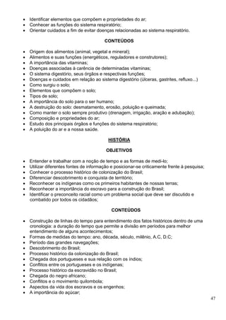 47
 Identificar elementos que compõem e propriedades do ar;
 Conhecer as funções do sistema respiratório;
 Orientar cuidados a fim de evitar doenças relacionadas ao sistema respiratório.
CONTEÚDOS
 Origem dos alimentos (animal, vegetal e mineral);
 Alimentos e suas funções (energéticos, reguladores e construtores);
 A importância das vitaminas;
 Doenças associadas à carência de determinadas vitaminas;
 O sistema digestório, seus órgãos e respectivas funções;
 Doenças e cuidados em relação ao sistema digestório (úlceras, gastrites, refluxo...)
 Como surgiu o solo;
 Elementos que compõem o solo;
 Tipos de solo;
 A importância do solo para o ser humano;
 A destruição do solo: desmatamento, erosão, poluição e queimada;
 Como manter o solo sempre produtivo (drenagem, irrigação, aração e adubação);
 Composição e propriedades do ar;
 Estudo dos principais órgãos e funções do sistema respiratório;
 A poluição do ar e a nossa saúde.
HISTÓRIA
OBJETIVOS
 Entender e trabalhar com a noção de tempo e as formas de medi-lo;
 Utilizar diferentes fontes de informação e posicionar-se criticamente frente à pesquisa;
 Conhecer o processo histórico de colonização do Brasil;
 Diferenciar descobrimento e conquista de território;
 Reconhecer os indígenas como os primeiros habitantes de nossas terras;
 Reconhecer a importância do escravo para a construção do Brasil;
 Identificar o preconceito racial como um problema social que deve ser discutido e
combatido por todos os cidadãos;
CONTEÚDOS
 Construção de linhas do tempo para entendimento dos fatos históricos dentro de uma
cronologia: a duração do tempo que permite a divisão em períodos para melhor
entendimento de alguns acontecimentos;
 Formas de medidas do tempo: ano, década, século, milênio, A.C, D.C;
 Período das grandes navegações;
 Descobrimento do Brasil;
 Processo histórico da colonização do Brasil;
 Chegada dos portugueses e sua relação com os índios;
 Conflitos entre os portugueses e os indígenas;
 Processo histórico da escravidão no Brasil;
 Chegada do negro africano;
 Conflitos e o movimento quilombola;
 Aspectos da vida dos escravos e os engenhos;
 A importância do açúcar;
 
