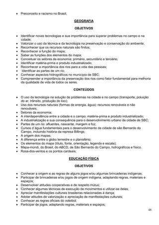 48
 Preconceito e racismo no Brasil;
GEOGRAFIA
OBJETIVOS
 Identificar novas tecnologias e sua importância para superar problemas no campo e na
cidade;
 Valorizar o uso da técnica e da tecnologia na preservação e conservação do ambiente;
 Reconhecer que os recursos naturais são finitos;
 Reconhecer a função do mapa;
 Saber as funções dos elementos do mapa;
 Conceituar os setores da economia: primário, secundário e terciário;
 Identificar matéria-prima e produto industrializado;
 Reconhecer a importância dos rios para a vida das pessoas;
 Identificar as partes de um rio;
 Conhecer aspectos hidrográficos no município de SBC;
 Compreender a importância da preservação dos rios como fator fundamental para melhoria
da qualidade de vida de todos os seres.
CONTEÚDOS
 O uso da tecnologia na solução de problemas na cidade e no campo (transporte, poluição
do ar, trânsito, produção do lixo);
 Uso dos recursos naturais (formas de energia, água): recursos renováveis e não
renováveis;
 Setores da economia;
 A interdependência entre a cidade e o campo: matéria-prima e produto industrializado;
 A industrialização e sua consequência para o desenvolvimento urbano da cidade de SBC;
 Partes de um rio: afluentes, nascente, margem e foz;
 Cursos d´água fundamentais para o desenvolvimento da cidade de são Bernardo do
Campo, incluindo história da represa Billings;
 A origem dos mapas;
 A diferença entre o globo terrestre e o planisfério;
 Os elementos do mapa (título, fonte, orientação, legenda e escala);
 Mapa-múndi, do Brasil, do ABCD, de São Bernardo do Campo, hidrográficos e físico.
 Rosa-dos-ventos e os pontos cardeais;
EDUCAÇÃO FÍSICA
OBJETIVOS
 Conhecer a origem e as regras de alguns jogos e/ou algumas brincadeiras indígenas;
 Participar de brincadeiras e/ou jogos de origem indígena, adaptando regras, materiais e
espaços;
 Desenvolver atitudes cooperativas e de respeito mútuo;
 Conhecer algumas técnicas de execução de movimentos e utilizar-se delas;
 Apreciar manifestações culturais brasileiras relacionadas à dança;
 Adotar atitudes de valorização e apreciação de manifestações culturais;
 Conhecer as regras oficiais do voleibol;
 Participar de jogos, adaptando regras, materiais e espaços;
 