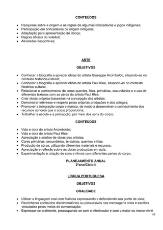 49
CONTEÚDOS
 Pesquisas sobre a origem e as regras de algumas brincadeiras e jogos indígenas;
 Participação em brincadeiras de origem indígena;
 Adaptação para apresentação de dança;
 Regras oficiais do voleibol;
 Atividades desportivas;
ARTE
OBJETIVOS
 Conhecer a biografia e apreciar obras do artista Giuseppe Arcimboldo, situando-as no
contexto histórico-cultural;
 Conhecer a biografia e apreciar obras do artista Paul Klee, situando-as no contexto
histórico-cultural;
 Relacionar o conhecimento de cores quentes, frias, primárias, secundárias e o uso de
diferentes texturas com as obras do artista Paul Klee;
 Criar obras próprias baseadas na concepção dos artistas;
 Demonstrar interesse e respeito pelas próprias produções e dos colegas;
 Promover a integração corpo e música, de modo a desenvolver o conhecimento dos
recursos sonoros que o corpo proporciona;
 Trabalhar a escuta e a percepção, por meio dos sons do corpo;
CONTEÚDOS
 Vida e obra do artista Arcimboldo;
 Vida e obra do artista Paul Klee;
 Apreciação e análise de obras dos artistas;
 Cores primárias, secundárias, terciárias, quentes e frias.
 Produção de obras, utilizando diferentes materiais e recursos;
 Apreciação e reflexão sobre as obras produzidas em aula;
 Experimentação e criação de sons e ritmos com diferentes partes do corpo.
PLANEJAMENTO ANUAL
2ºano/Ciclo II
LÍNGUA PORTUGUESA
OBJETIVOS
ORALIDADE
 Utilizar a linguagem oral com fluência expressando e defendendo seu ponto de vista;
 Reconhecer conteúdos discriminatórios ou persuasivos nas mensagens orais e escritas
veiculadas pelos meios de comunicação;
 Expressar-se oralmente, preocupando-se com o interlocutor e com o maior ou menor nível
 